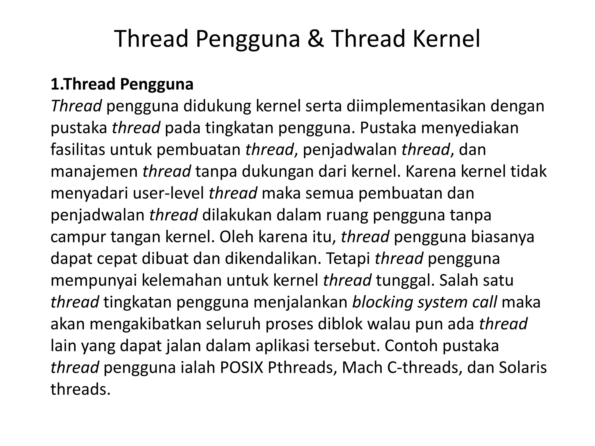 Thread Pengguna & Thread Kernel
1.Thread Pengguna
Thread pengguna didukung kernel serta diimplementasikan dengan
pustaka thread pada tingkatan pengguna. Pustaka menyediakan
fasilitas untuk pembuatan thread, penjadwalan thread, dan
manajemen thread tanpa dukungan dari kernel. Karena kernel tidak
menyadari user-level thread maka semua pembuatan dan
penjadwalan thread dilakukan dalam ruang pengguna tanpa
campur tangan kernel. Oleh karena itu, thread pengguna biasanya
dapat cepat dibuat dan dikendalikan. Tetapi thread pengguna
mempunyai kelemahan untuk kernel thread tunggal. Salah satu
thread tingkatan pengguna menjalankan blocking system call maka
akan mengakibatkan seluruh proses diblok walau pun ada thread
lain yang dapat jalan dalam aplikasi tersebut. Contoh pustaka
thread pengguna ialah POSIX Pthreads, Mach C-threads, dan Solaris
threads.
 