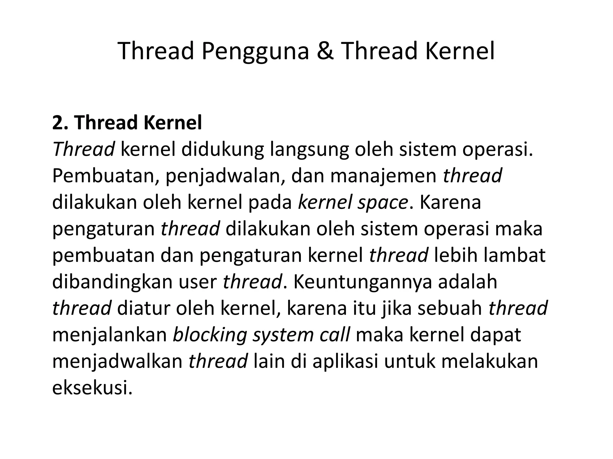 Thread Pengguna & Thread Kernel
2. Thread Kernel
Thread kernel didukung langsung oleh sistem operasi.
Pembuatan, penjadwalan, dan manajemen thread
dilakukan oleh kernel pada kernel space. Karena
pengaturan thread dilakukan oleh sistem operasi maka
pembuatan dan pengaturan kernel thread lebih lambat
dibandingkan user thread. Keuntungannya adalah
thread diatur oleh kernel, karena itu jika sebuah thread
menjalankan blocking system call maka kernel dapat
menjadwalkan thread lain di aplikasi untuk melakukan
eksekusi.
 