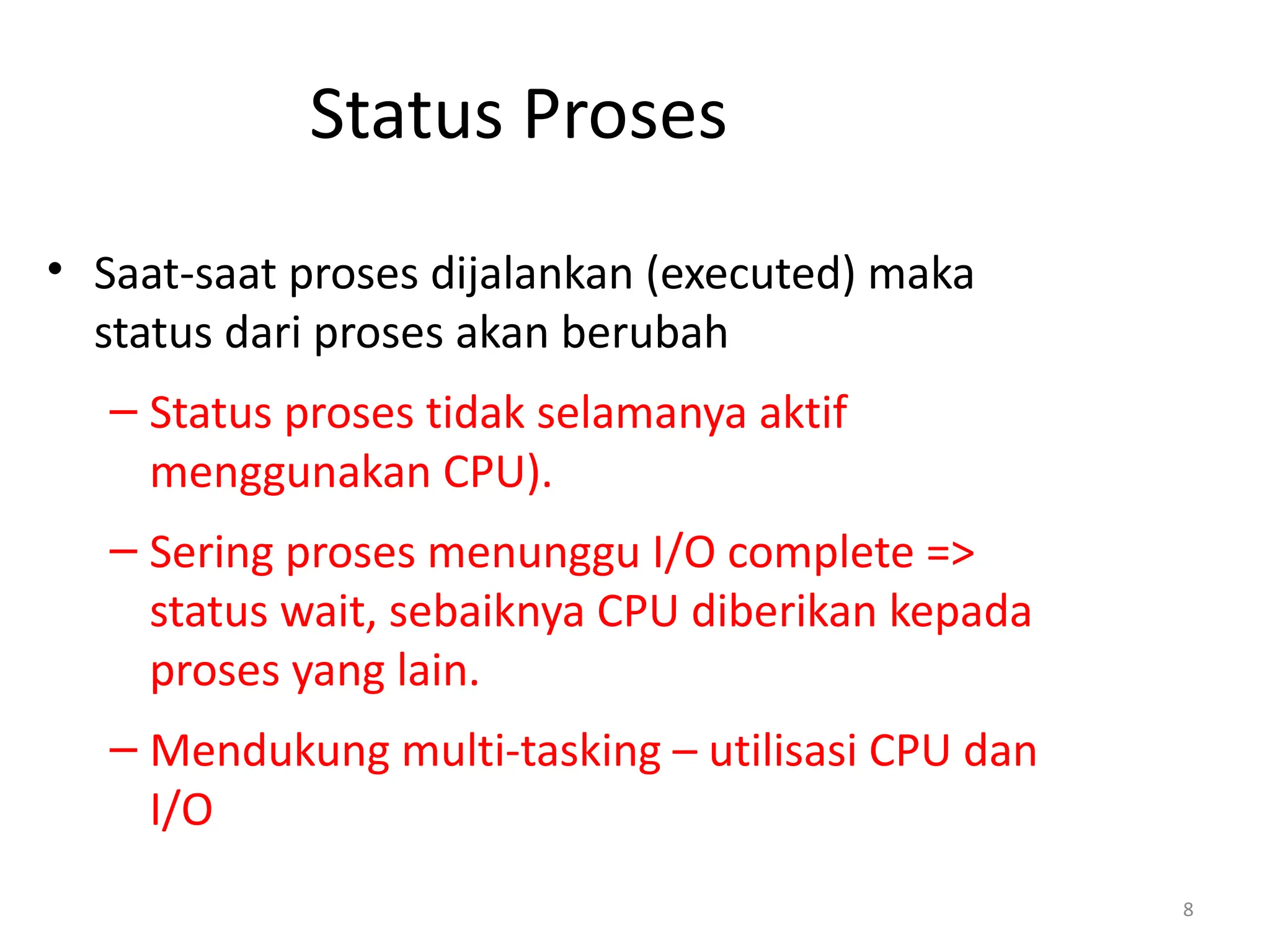 Status Proses
• Saat-saat proses dijalankan (executed) maka
status dari proses akan berubah
– Status proses tidak selamanya aktif
menggunakan CPU).
– Sering proses menunggu I/O complete =>
status wait, sebaiknya CPU diberikan kepada
proses yang lain.
– Mendukung multi-tasking – utilisasi CPU dan
I/O
8
 