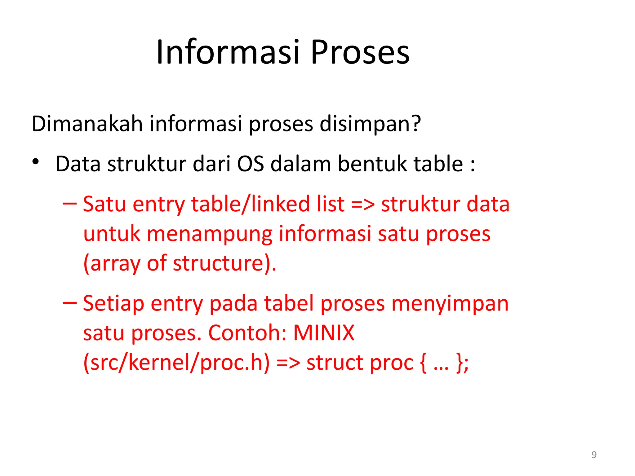 Informasi Proses
Dimanakah informasi proses disimpan?
• Data struktur dari OS dalam bentuk table :
– Satu entry table/linked list => struktur data
untuk menampung informasi satu proses
(array of structure).
– Setiap entry pada tabel proses menyimpan
satu proses. Contoh: MINIX
(src/kernel/proc.h) => struct proc { … };
9
 