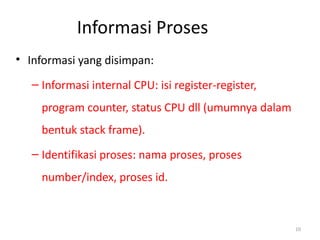 Informasi Proses
• Informasi yang disimpan:
– Informasi internal CPU: isi register-register,
program counter, status CPU dll (umumnya dalam
bentuk stack frame).
– Identifikasi proses: nama proses, proses
number/index, proses id.
10
 