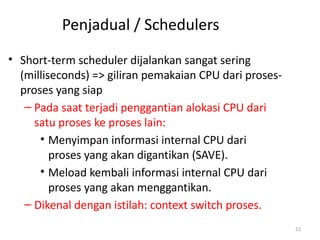 Penjadual / Schedulers
• Short-term scheduler dijalankan sangat sering
(milliseconds) => giliran pemakaian CPU dari proses-
proses yang siap
– Pada saat terjadi penggantian alokasi CPU dari
satu proses ke proses lain:
• Menyimpan informasi internal CPU dari
proses yang akan digantikan (SAVE).
• Meload kembali informasi internal CPU dari
proses yang akan menggantikan.
– Dikenal dengan istilah: context switch proses.
22
 