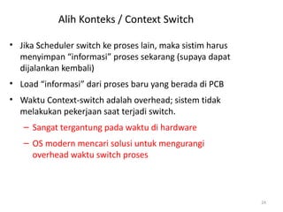 Alih Konteks / Context Switch
• Jika Scheduler switch ke proses lain, maka sistim harus
menyimpan “informasi” proses sekarang (supaya dapat
dijalankan kembali)
• Load “informasi” dari proses baru yang berada di PCB
• Waktu Context-switch adalah overhead; sistem tidak
melakukan pekerjaan saat terjadi switch.
– Sangat tergantung pada waktu di hardware
– OS modern mencari solusi untuk mengurangi
overhead waktu switch proses
24
 