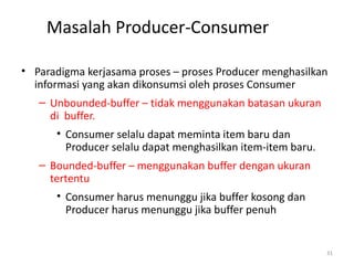 Masalah Producer-Consumer
• Paradigma kerjasama proses – proses Producer menghasilkan
informasi yang akan dikonsumsi oleh proses Consumer
– Unbounded-buffer – tidak menggunakan batasan ukuran
di buffer.
• Consumer selalu dapat meminta item baru dan
Producer selalu dapat menghasilkan item-item baru.
– Bounded-buffer – menggunakan buffer dengan ukuran
tertentu
• Consumer harus menunggu jika buffer kosong dan
Producer harus menunggu jika buffer penuh
31
 