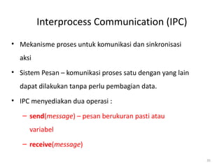 Interprocess Communication (IPC)
• Mekanisme proses untuk komunikasi dan sinkronisasi
aksi
• Sistem Pesan – komunikasi proses satu dengan yang lain
dapat dilakukan tanpa perlu pembagian data.
• IPC menyediakan dua operasi :
– send(message) – pesan berukuran pasti atau
variabel
– receive(message)
35
 