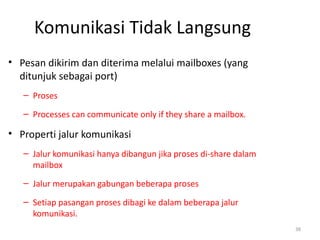 Komunikasi Tidak Langsung
• Pesan dikirim dan diterima melalui mailboxes (yang
ditunjuk sebagai port)
– Proses
– Processes can communicate only if they share a mailbox.
• Properti jalur komunikasi
– Jalur komunikasi hanya dibangun jika proses di-share dalam
mailbox
– Jalur merupakan gabungan beberapa proses
– Setiap pasangan proses dibagi ke dalam beberapa jalur
komunikasi.
38
 