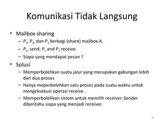 Komunikasi Tidak Langsung
• Mailbox sharing
– P1, P2, dan P3 berbagi (share) mailbox A.
– P1, send; P2 and P3 receive.
– Siapa yang mendapat pesan ?
• Solusi
– Memperbolehkan suatu jalur yang merupakan gabungan lebih
dari dua proses
– Hanya meperbolehkan satu proses pada suatu waktu untuk
mengeksekusi operasi receive .
– Memperbolehkan sistem untuk memilih receiver. Sender
diberitahu siapa yang menjadi receiver.
40
 