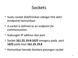 Sockets
• Suatu socket didefinisikan sebagai titik akhir
(endpoint) komunikasi
• A socket is defined as an endpoint for
communication.
• Gabungan IP address dan port
• Socket 161.25.19.8:1625 mengacu pada port
1625 pada host 161.25.19.8
• Komunikasi berada diantara pasangan socket
44
 