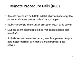 Remote Procedure Calls (RPC)
• Remote Procedure Call (RPC) adalah abstraksi pemanggilan
prosedur diantara proses pada sistem jaringan
• Stubs – proxy sisi client untuk prosedur aktual pada server
• Stub sisi client ditempatkan di server dengan parameter
marshalls.
• Stub sisi server menerima pesan, membongkarnya dengan
parameter marshall dan menjalankan prosedur pada
server.
46
 