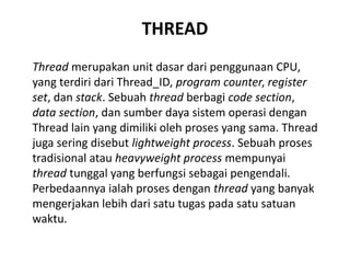 THREAD
Thread merupakan unit dasar dari penggunaan CPU,
yang terdiri dari Thread_ID, program counter, register
set, dan stack. Sebuah thread berbagi code section,
data section, dan sumber daya sistem operasi dengan
Thread lain yang dimiliki oleh proses yang sama. Thread
juga sering disebut lightweight process. Sebuah proses
tradisional atau heavyweight process mempunyai
thread tunggal yang berfungsi sebagai pengendali.
Perbedaannya ialah proses dengan thread yang banyak
mengerjakan lebih dari satu tugas pada satu satuan
waktu.
 