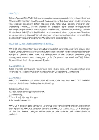 9
IBM OS/2
Sistem Operasi IBM OS/2 ini dibuat secara bersama-sama oleh InternationalBussiness
Machine Corporation dan Microsoft Corporation, untuk digunakan pada komputer
IBM sebagai pengganti Sistem Operasi DOS. Kata OS/2 adalah singkatan dari
Operating System/2, Sistem Operasi ini didesain agar dapat menggunakan
kemampuan penuh dari Mikroprosessor Intel 80286 , termasuk diantaranya adalah
Modus terproteksi (Protected Mode), mampu menjalankan tugas secara Simultan,
serta mendukung Memori Virtual, dengan tetap mempertahankan kompatibilitas
dengan banyak perangkat lunak MS-DOS yang beredar saat itu,
MAC OS (MACINTOSH OPERATING SYSTEM)
MAC OS atau Macintosh Operating System adalah Sistem Operasi yang dibuat oleh
Apple Computer khusus untuk komputer Macintosh dan tidak kompatibel dengan
komputer berbasis IBM. MAC OS merupakan Sistem Operasi pertama yang
menggunakan antarmuka pengguna grafis (Graphical User Interface/GUI). Sistem
Operasi Macintosh dibagi menjadi 2 jenis :
1.MAC OS Klasik
Tidak memiliki sembarang Command Line (Baris perintah), menggunakan User
Interface (UI) sepenuhnya dan menggunakan Cooperative Multitasking
2.MAC OS X
MAC OS X memasukkan unsur-unsur BSD Unix, One Step, dan MAC OS X memiliki
memori ala-Unix dan Pre-Emptive Multitasking.
Kelebihan MAC OS :
1.Stabil, karena menggunakan UNIX.
2.Multitasking.
3.Tampilan (UI) sangat bagus.
4.Aman dari Malware.
MAC OS X adalah garis komputer Sistem Operasi yang dikembangkan, dipasarkan
oleh Apple Inc, MACOS X adalah penerus dari MACOS (Klasik). MACOS X dibangun
di atas XNU kernel, dengan fasilitas standar Unix tersedia dari antarmuka baris
perintah.
 