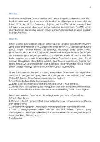10
FREE BSD
FreeBSD adalah Sistem Operasi bertipe UNIXbebas yang diturunkan dari UNIXAT&T.
FreeBSD berjalan di atas sistem intel x86. FreeBSD sendiri kali pertama muncul pada
tahun 1993 oleh David Greenman. Tujuan dari FreeBSD adalah menyediakan
software yang dapat digunakan untuk berbagai kepentingan. FreeBSD sendiri
dikembangkan dari 386BSD sebuah proyek pengembangan BSD OS yang berjalan
di atas Chip Intel.
SOLARIS
Sistem Operasi Solaris adalah sebuah Sistem Operasi yang berdasarkan UNIXsystem
yang diperkenankan oleh Sun Microsystems oada tahun 1992 sebagai pendukung
SunOS. Solaris terkenal karena kestabilannya, khususnya pada sistem SPARC
(Scalable Processor Architecture),Solaris disertifikasi dalam Spesifikasi UNIXwalaupun
pada awal pengembangannya berdasarkan kepemilikan pribadi, dan kebanyakan
kode dasarnya sekarang ini merupakan Software OpenSource yang biasa dikenal
dengan OpenSolaris. OpenSolaris adalah OpenSource versi Sistem Operasi Sun
Solaris, tetapi Sun Solaris terdiri dari lebih beberapa kode yang tidak hanya inti dari
Sistem Operasi misalnya : Source untuk Installer, Desktop, Software.
Open Solaris memiliki banyak fitur yang menjadikan OpenSolaris bisa digunakan
untuk sskala penggunaan yang besar dari penggunaan untuk desktop pC atau
Mobile PC. Konsep Open Solaris adalah sebagai berikut :
1.Free Redistribution : Didistribusi secara bebas.
2.Source Code : Sumber (Source) harus tersedia untuk semua distribusi.
3.Derived Works : Setiap orang bisa mengubah kode dan mendisrtibusikan kembali.
4.No Discrimination : Kode harus disediakan untuk seseorang untuk dikembagkan.
Beberapa kelebihan OpenSolaris dibandingkan dengan Sistem Operasi lain :
1.ZFS : System Rstore.
2.DTrace L : Dapat mengamati dimana aplikasi banyak menggunakan waktunya
dan berapa lama.
3.Manajemen Kegagalan : Mencegah, mendiagnosa dan memperbaiki error.
4.Zona : Mengimplementasikan sebuah abstraksi Sistem Operasi yang
memungkinkan beberapa aplikasi berjalan secara terisolasi satu dengan lainnya di
perangkat keras fisik yang sama.
5.Multimedia.
 