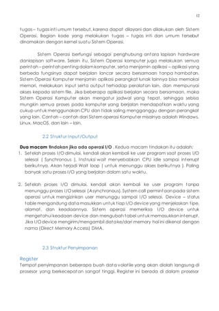 12
tugas – tugas inti umum tersebut, karena dapat dilayani dan dilakukan oleh Sistem
Operasi. Bagian kode yang melakukan tugas – tugas inti dan umum tersebut
dinamakan dengan kernel suatu Sistem Operasi.
Sistem Operasi berfungsi sebagai penghubung antara lapisan hardware
danlapisan software. Selain itu, Sistem Operasi komputer juga melakukan semua
perintah – perintah penting dalam komputer, serta menjamin aplikasi – aplikasi yang
berbeda fungsinya dapat berjalan lancar secara bersamaan tanpa hambatan.
Sistem Operasi Komputer menjamin aplikasi perangkat lunak lainnya bisa memakai
memori, melakukan input serta output terhadap peralatan lain, dan mempunyai
akses kepada sistem file. Jika beberapa aplikasi berjalan secara bersamaan, maka
Sistem Operasi Komputer akan mengatur jadwal yang tepat, sehingga sebisa
mungkin semua proses pada komputer yang berjalan mendapatkan waktu yang
cukup untuk menggunakan CPU dan tidak saling mengganggu dengan perangkat
yang lain. Contoh – contoh dari Sistem operasi Komputer misalnya adalah Windows,
Linux, MacOS, dan lain – lain.
2.2 Struktur Input/Output
Dua macam tindakan jika ada operasi I/O . Kedua macam tindakan itu adalah:
1. Setelah proses I/O dimulai, kendali akan kembali ke user program saat proses I/O
selesai ( Synchronous ). Instruksi wait menyebabkan CPU idle sampai interrupt
berikutnya. Akan terjadi Wait loop ( untuk menunggu akses berikutnya ). Paling
banyak satu proses I/O yang berjalan dalam satu waktu.
2. Setelah proses I/O dimulai, kendali akan kembali ke user program tanpa
menunggu proses I/Oselesai (Asynchronous). System call permintaanpada sistem
operasi untuk mengizinkan user menunggu sampai I/O selesai. Device – status
table mengandung data masukkan untuk tiap I/O device yang menjelaskan tipe,
alamat, dan keadaannya. Sistem operasi memeriksa I/O device untuk
mengetahui keadaan device dan mengubah tabel untuk memasukkan interrupt.
Jika I/Odevice mengirim/mengambil datake/dari memory hal ini dikenal dengan
nama (Direct Memory Access) DMA.
2.3 Struktur Penyimpanan
Register
Tempat penyimpanan beberapa buah data volatile yang akan diolah langsung di
prosesor yang berkecepatan sangat tinggi. Register ini berada di dalam prosesor
 