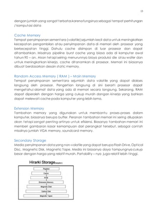 13
dengan jumlah yang sangat terbataskarenafungsinya sebagai tempat perhitungan
/ komputasi data
Cache Memory
Tempat penyimpanan sementara (volatile)sejumlah kecil data untuk meningkatkan
kecepatan pengambilan atau penyimpanan data di memori oleh prosesor yang
berkecepatan tinggi. Dahulu cache disimpan di luar prosesor dan dapat
ditambahkan. Misalnya pipeline burst cache yang biasa ada di komputer awal
tahun 90 – an. Akan tetapi seiring menurunnya biaya produksi die atau wafer dan
untuk meningkatkan kinerja, cache ditanamkan di prosesor. Memori ini biasanya
dibuat berdasarkan desain static memory.
Random Access Memory ( RAM ) – Main Memory
Tempat penyimpanan sementara sejumlah data volatile yang dapat diakses
langsung oleh prosesor. Pengertian langsung di sini berarti prosesor dapat
mengetahui alamat data yang ada di memori secara langsung. Sekarang, RAM
dapat diperoleh dengan harga yang cukup murah dangan kinerja yang bahkan
dapat melewati cache pada komputer yang lebih lama.
Extension Memory
Tambahan memory yang digunakan untuk membantu proses-proses dalam
komputer, biasanya berupa buffer. Peranan tambahan memori ini sering dilupakan
akan tetapi sangat penting artinya untuk efisiensi. Biasanya tambahan memori ini
memberi gambaran kasar kemampuan dari perangkat tersebut, sebagai contoh
misalnya jumlah VGA memory, soundcard memory.
Secondary Storage
Media penyimpanan datayang non-volatile yang dapat berupa Flash Drive, Optical
Disc, Magnetic Disk, Magnetic Tape. Media ini biasanya daya tampungnya cukup
besar dengan harga yang relatif murah. Portability – nya juga relatif lebih tinggi.
 