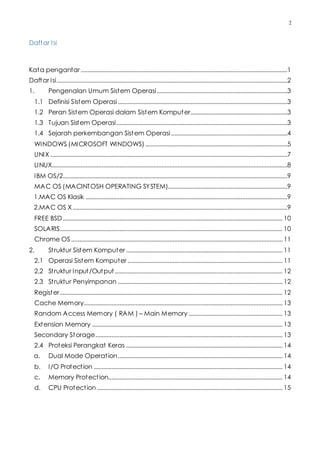 2
Daftar Isi
Kata pengantar ................................................................................................................................1
Daftar Isi...............................................................................................................................................2
1. Pengenalan Umum Sistem Operasi.................................................................................3
1.1 Definisi Sistem Operasi.........................................................................................................3
1.2 Peran Sistem Operasi dalam Sistem Komputer............................................................3
1.3 Tujuan Sistem Operasi..........................................................................................................3
1.4 Sejarah perkembangan Sistem Operasi........................................................................4
WINDOWS (MICROSOFT WINDOWS)........................................................................................5
UNIX...................................................................................................................................................7
LINUX..................................................................................................................................................8
IBM OS/2...........................................................................................................................................9
MAC OS (MACINTOSH OPERATING SYSTEM)..........................................................................9
1.MAC OS Klasik .............................................................................................................................9
2.MAC OS X.....................................................................................................................................9
FREE BSD........................................................................................................................................ 10
SOLARIS.......................................................................................................................................... 10
Chrome OS................................................................................................................................... 11
2. Struktur Sistem Komputer................................................................................................. 11
2.1 Operasi Sistem Komputer ................................................................................................ 11
2.2 Struktur Input/Output........................................................................................................ 12
2.3 Struktur Penyimpanan ...................................................................................................... 12
Register.......................................................................................................................................... 12
Cache Memory........................................................................................................................... 13
Random Access Memory ( RAM ) – Main Memory .......................................................... 13
Extension Memory ...................................................................................................................... 13
Secondary Storage.................................................................................................................... 13
2.4 Proteksi Perangkat Keras ................................................................................................. 14
a. Dual Mode Operation...................................................................................................... 14
b. I/O Protection ..................................................................................................................... 14
c. Memory Protection............................................................................................................ 14
d. CPU Protection................................................................................................................... 15
 
