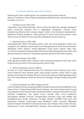 4
1.4 Sejarah perkembangan Sistem Operasi
Sekarang kita akan menilik sejarah dan perkembangan Sistem Operasi.
Menurut Tanebaum, Sistem Operasi mengalami perkembangan yang dapat dibagi
ke dalam 4 generasi.
1. Generasi Awal (1945-1955)
merupakan awal perkembangan sistem komputasi elektronik sebagai pengganti
sistem komputasi mekanik, hal itu disebabkan kecepatan manusia untuk
menghitung terbatas dan manusia sangat mudah untuk membuat kecerobohan,
kekeliruan bahkan kesalahan. Pada generasi ini belum ada sist em operasi, maka
sistem komputer diberi instruksi yang harus dikerjakan secara langsung.
2. Generasi Kedua (1955-1965)
memperkenalkan Batch Processing System, yaitu Job yang dikerjakan dalam satu
rangkaian, lalu dieksekusi secara berurutan.Padagenerasi ini sistem komputer belum
dilengkapi sistem operasi, tetapi beberapa fungsi sistem operasi telah ada,
contohnya fungsi sistem operasi ialah FMS (FortranMonitoringSystem)dan IBSYS.Jadi
generasi komputer kedua ini merupakan generasi pertama dari sistem Operasi.
3. Generasi Ketiga (1965-1980)
Pada generasi ketiga, Sistem Operasi sudah mendukung layanan Multi-User, Multi-
Programming dan Batch Proccessing System (Multi-Task).
4. Generasi Keempat (pasca 1980an)
Di masa ini, sudah diperkenankannya GUI (Graphical User Interface) yaitu antar-
muka komputer yang berbasis grafis yang sangat nyaman, pada masa ini juga
dimulai era komputasi tersebar dimana komputasi-komputasi tidak lagi berpusat di
satu titik, tetapi dipecah dibanyak komputer sehingga tercapai kinerja yang lebih
baik.
5. Generasi Selanjutnya (2001 hingga saat ini)
Contohimajinatif komputer generasi kelima adalah komputerfiksi HAL9000dari novel
karya ArthurC.Clarke berjudul 2001:Space Odyssey. HAL menampilkan seluruh fungsi
yang diinginkan dari sebuah komputergenerasi kelima. Dengan kecerdasan buatan
(artificial intelligence), HAL dapat cukup memiliki nalar untuk melakukan
percapakan dengan manusia, menggunakan masukan visual, dan belajar dari
pengalamannya sendiri. Walaupun mungkin realisasi HAL9000 masih jauh dari
kenyataan, banyak fungsi-fungsi yang dimilikinya sudah terwujud. Beberapa
komputer dapat menerima instruksi secara lisan dan mampu meniru nalar manusia.
Kemampuan untuk menterjemahkan bahasa asing sekarang menjadi mungkin.
 