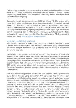 5
Fasilitas ini tampak sederhana. Namun fasilitas tersebut menjadi jauh lebih rumit dari
yang diduga ketika programmer menyadari bahwa pengertia manusia sangat
bergantung pada konteks dan pengertian ketimbang sekedar menterjemahkan
katakata secara langsung.
Dewasa ini, hampir seluruh manusia memiliki PC dan Mobile PC. Dikarenakan faktor
harga yang selalu berubah dan kebutuhan manusia akan perangkat otomatis
seperti : PC, maka manusia menjadikan PC sebagai kebutuhan utama. Seiring
dengan perkembangan teknologi PC pun dibuat ringkas agar dapat dijadikan
sebagai pirantiotomatisasi yang bergerak (Bisa digunakankapan saja, di mana saja
dan oleh siapa saja). Contoh PC bergerak adalah : Laptop, Notebook dan NetBook,
ketiga piranti tersebut juga memiliki Sistem Operasi layaknya PC. Dan sekarang
saatnya kita bahas Sistem Operasi yang ada di PC.
WINDOWS (MICROSOFT WINDOWS)
Mircorost Windows atau biasa kita sapa dengan sebutan Windows adalah Sistem
Operasi yang dikembangkan oleh Microsoft Corporation yang menggunakan
antarmuka dengan berbasikan GUI (Graphical User Interface) atau tampilan
antarmuka bergrafis.
Awalnya Windows bermula dari Ms-Dos (Microsoft Disk Operating System) yaitu
sebuah Sistem Operasi yang berbasiskan teks dan Command-Line interpreter.
Windows Versi pertama, Windows Graphic Environmnet 1.0 merupakan perangkat
lunak yang bekerja atas arsitekstur 16-Bit dan bukan merupakan Sistem Operasi dan
berjalan atas MS-DOS, sehingga untukmenjalankannya membutuhkanMS-DOS. MS-
DOS sendiri sebenarnya dibuat oleh perusahaan pembuat komputer Seattle
Computer Products dan barulah kemudian direkrut oleh Microsoft yang selanjutnya
dibeli lisensinya.
Kemudian berkembang menjadi Windows 1.0 versi pertama Sistem Operasi dalam
dunia Sistem Operasi yang berbasiskan GUI (Graphical User Interface) dan
mendukung Multi-Tasking atau dapat mengerjakan banyak pekerjaan secara
simultan. Setelah itu Windows 1.0 berkembang menjadi Windows 2.0, Windows 2.0 ini
berbasis GUI dan mendukung penggunaan VGA (Video GraphicsArray) dan juga
mendukung Multi-Tasking. Windows 2.0 juga support terhadap penggunaan
Processor Intel 80286 dimana Processor Intel 80286 adalah Processor pertama
dengan kemampuan untuk memproteksi area memory. Kemudian dilanjutkan
dengan generasi Windows 3.0 dimana Windows 3.0 memiliki kemampuan yang
sama dengan Windows sebelumnya dan ditambah dukungan kartu grafis SVGA
atau XGA dan juga icon yang lebih baik. Dalam era tersebut, Microsoft juga
menyediakan SDK (Software Development kit) sehingga para developer piranti
 