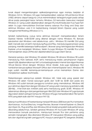 6
lunak dapat mengembangkan aplikasi/programnya agar mampu berjalan di
Windows 3.0 ini. Windows 3.0 juga memperkenalkan adanya Virtual Device Driver
(VXD) dimana dapat berguna untuk meminimalisasi ketergantungan pada setiap
driver pada perangkat keras tertentu. Windows 3.0 kemudian berevolusi menjadi
Windows 3.1 yang sudah diperkenalkan dengan fitur Multimedia dan True Type Font
selain itu juga memudahkan End-User karena adanya fitur Drag and Drop dan
akhirnya Windows versi 3 ini berkembang menjadi Sistem Operasi yang sudah
mengenal NetWorking (Windows 3.11).
Setelah berkembang cukup lama akhirnya Microsoft memperkenalkan Sistem
Operasi hibrida 16-Bit/32-Bit yang dikenal dengan nama Windows 95. Banyak
perubahan dari Windows versi sebelumnya, yaitu : Windows 95 memiliki GUI yang
lebih menarik dan atraktif, mendukung Plug and Play, mendukung penamaan yang
panjang, memiliki beberapa fasilitas seperti : Browser yang terintegrasi dan Windows
Explorer untuk menjelajah Windows. Selain itu juga Windows 95 memiliki fitur untuk
memanajemen daya (APM) dan diperkenalkannya juga Client-Server.
Generasi penerus dari Windows 95 adalah Windows 98 dimana Windows 98 sudah
mendukung VGA berbasis AGP, serta mendukung media penyimpanan ringkas
seperti USB, diperkenalkannya NAT untukberbagikoneksi Internet dandigantikannya
Virtual Device Driver dengan Windows Driver Model. Ada juga beberapa fitur
tambahan berupa aplikasi Microsoft Office dan Internet Explorer versi 5. Windows 98
juga sudah memiliki kemampuan-kemampuan untuk memainkan Game dan
menjalankan aplikasi Multimedia.
Perkembangan selanjutnya adalah Windows ME, tidak ada yang spesial dari
Windows ME selain transisi dukungan grafis dari 16-Bit ke 32-Bit dan pada era
Windows ME sudah banyak pengguna rumahan yang memakainya. Windows ME
pun akhrinya digantikandengan Windows NT yang sudah mendukung arsiteksturx86
(80×86) , Intel IA64 dan AMD64 (x64) serta mendukung grafis 32-Bit. Windows NT
sebenarnya dibangun dari pengembangan IBM OS/2 dan Windows NT juga banyak
digunakan dalam jaringan komputer. Windows NT juga memperkenalkan File System
NTFS yang lebih baik dari FAT maupun FAT-32.
SelanjutnyaWindows NT berkembang menjadi Windows 2000 banyak fiturtambahan
diantaranya : Active Directory, Image Preview, Browser Internet Explorer v6, DirectX
dan Open GL, Plug and Play dan Windows Driver Model yang lebih baik performanya
dibanding sebelumnya. Setelah generasi Windows NT munculah Windows XP yang
menawarkan banyak perubahan, mempunyai banyak fitur dan performa yang
semakin mengingkat. Bisa dikatakan Windows XP merupakan Windows yang paling
laris dan digandrungi oleh pengguna PC maupun perangkat PC bergerak (Mobile).
 