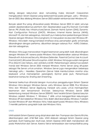 7
Seiring dengan kebutuhan akan networking maka Microsoft Corporation
mengeluarkan Sistem Operasi yang berkonsentrasi pada jaringan, yaitu : Windows
Server 2003. Bisa dibilang Windows Server 2003 adalah reinkarnasi dari Windows NT.
Banyak sekali fitur yang ditawarkan pada Windows Server 2003 ini salah satunya
adalah diperkenalkannya platform .Net. Diperkenalkan juga fitur Domain Controller
Server, PKI (Public Key Infrastructure) Server, Domain Name System (DNS), Dynamic
Host Configuration Protocol (DHCP), Windows Internet Name Service (WINS),
Microsoft IIS, dan lain sebagainya. Microsoft pun melanjutkan perkembangan Sistem
Operasi dengan Windows Vista (Longhorn), ini merupakan revolusi dari Windows XP.
Windows Vista lebih mengutamakan interface atau penampilan grafis antarmuka
dibandingkan dengan performa, dibuktikan dengan adanya fitur : AERO, Sidebar,
dan lain sebagainya.
Windows Vista juga menawarkan tingkat keamanan yang lebih baik dibandingkan
dengan Windows XP, karena pada Windows Vista diperkenalkan adanya Windows
Firewall with Advanced Security, Windows Defender, Parental Control, User Account
Control (UAC),BitLocker Drive Encryption, ASLR. Windows Vistajuga sudah mengenal
IPv6, DirectX versi terbaru, dan arsitekstur 64-Bit. Perkembangan selanjutnya adalah
transisi dari Windows Server 2003 menjadi Windows Home Server yang ditujukan
sebagai File Server untuk rumahan. Windows Server juga mengenalkan beberapa
teknologi yaitu : Headless Operation (Server tidak membutuhkan monitor atau
keyboard untuk memanjemen perangkat), Kontrol jarak jauh, Pemantauan
kesehatan komputer, Sharing dan Streaming.
Generasi berikutnya ditandai dengan munculnya penggabungan Sistem Operasi
Windows Vista dengan Windows Server, yaitu Windows Server 2008. Fitur Windows
Vista dan Windows Server digabung menjadi satu padu untuk meningkatkan
keamanan dan kenyamanan End-User. Selanjutnya Windows Server 2008
berkembang menjadi Windows Server 2008 R2. Versi terakhir Sistem Operasi besutan
Windows adalah Windows 7, Windows 7 dirilis untuk menggantikan kekurangan
Windows XP dan kelebihan Windows Vista. Boleh dikatakanjikalau Windows 7 adalah
fusi dari Windows XP dan Windows Vista, tidak seperti pada Windows Vista, Windows
7 memiliki performa yang lebih baik dari Windows Vista.
UNIX
UNIXadalah Sistem Operasi yang diciptakanoleh Ken Thompson dan Dennis Ritchie,
dikembangkan oleh AT&T Bell Labs. UNIX didesain sebagai Sistem Operasi yang
portabel, Multi-Tasking dan Multi-User. Sistem Operasi UNIX lebih menekankan diri
pada Workstation dan Server, Karena faktor ketersediaan dan kompatibilitas yang
 