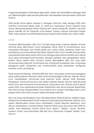 8
tinggi menyebabkan UNIXdapat digunakan, disalin dan dimodifikasi sehingga UNIX
pun dikembangkan oleh banyak pihak dan menyebabkan banyak sekali variandari
UNIX ini.
UNIX sendiri ditulis dalam bahasa C sehingga UNIX pun mirip dengan DOS yaitu
Line/Text Command Based selain itu UNIX pun merupakan Sistem Operasi yang
secure dibanding dengan Sistem Operasi lain, karena setiap file, direktori, user dan
group memiliki set izin tersendiri untuk diakses. Karena adanya dukungan Proyek
GNU, maka selanjutnya UNIX berkembang menjadi LINUX (Salah satu varian UNIX).
LINUX
Awalnya dikembangkan oleh Linus Torvalds yang pada mulanya sekedar emulasi
terminal yang dibutuhkan untuk mengakses server UNIX di Universitasnya. Linux
merupakan kloningan dari MINIX (Salah satu varian UNIX), peralatan sistem dan
pustakanya umumnya berasal dari Sistem Operasi GNU. Linux memiliki banyak disain
yang berasal dari disain dasar UNIX, Linux menggunakan Kernel Monilitik yaitu Kernel
Linux yang menangani kontrol prosses, jaringan, periferal, dan pengaksesan sistem
berkas. Sama seperti UNIX, Linuxpun dapat dikendalikan oleh satu atau lebih
antarmuka baris perintah (Command Line Interface/CLI) berbasis teks, antarmuka
pengguna grafis (Graphical User Interface/GUI) yang merupakan konfigurasi
bawaan untuk versi dektop.
Pada komputer Desktop, GNOME, KDE dan Xfce merupakan antarmuka pengguna
yang paling populer diantara varian antarmuka pengguna lainnya. Sebuah sistem
Linux menyediakan antarmuka baris perintah lewat sebuah Shell (Konsole).
Perbedaan utama antara Linux dan Sistem Operasi Populer lainnya terlet ak pada
Kernel Linux dan komponen-komponennya yang bebas dan terbuka. Sama seperti
pada UNIX, Linux berkonsentrasi pada Workstation dan Server banyak Workstation
dan Server yang mengandalkan Linux karena Linux sangat stabil digunakan untuk
jangka waktu lama dan Linuxpun kebal terhadap Malware.
Satu hal yang membedakan Linux terhadap Sistem Operasi lainnya adalah harga.
Harga Linux ini kebanyakan Gratis walaupun ada juga yang berbayar (Lisensi). Linux
dapat didistribusikan tanpa harus memberikan royalty kepada seseorang. Linux
disusun berdasarkan standard Sistem Operasi POSIX yang diturunkan dari UNIX itu
sendiri. Ada beberapa macam Distro Linux, seperti : Debian, Lycoris, Xandros,
Lindows, Linare, Linux-Mandrake, Red Hat Linux, Slackware, Knoppix, Fedora, Suse,
Ubuntu.
 