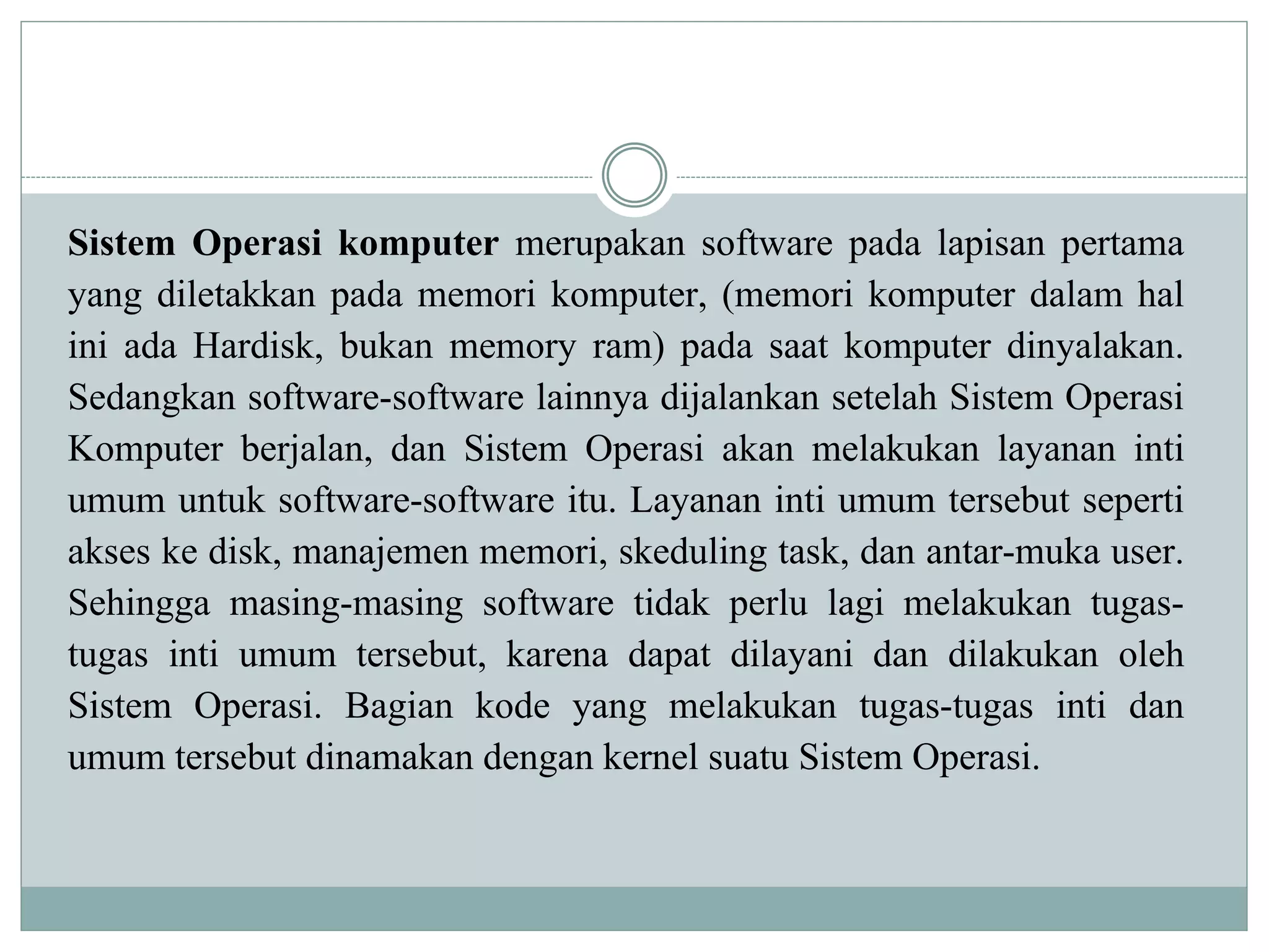 Sistem Operasi komputer merupakan software pada lapisan pertama
yang diletakkan pada memori komputer, (memori komputer dalam hal
ini ada Hardisk, bukan memory ram) pada saat komputer dinyalakan.
Sedangkan software-software lainnya dijalankan setelah Sistem Operasi
Komputer berjalan, dan Sistem Operasi akan melakukan layanan inti
umum untuk software-software itu. Layanan inti umum tersebut seperti
akses ke disk, manajemen memori, skeduling task, dan antar-muka user.
Sehingga masing-masing software tidak perlu lagi melakukan tugas-
tugas inti umum tersebut, karena dapat dilayani dan dilakukan oleh
Sistem Operasi. Bagian kode yang melakukan tugas-tugas inti dan
umum tersebut dinamakan dengan kernel suatu Sistem Operasi.
 