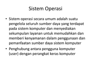 Sistem Operasi
• Sistem operasi secara umum adalah suatu
pengelola seluruh sumber daya yang terdapat
pada sistem komputer dan menyediakan
sekumpulan layanan untuk memudahkan dan
memberi kenyamanan dalam penggunaan dan
pemanfaatan sumber daya sistem komputer
• Penghubung antara pengguna komputer
(user) dengan perangkat keras komputer
 