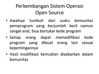 Perkembangan Sistem Operasi
Open Source
• Awalnya tumbuh dari suatu komunitas
pemprogram yang berjumlah kecil namun
sangat erat, bisa bertukar kode program
• Setiap orang dapat memodifikasi kode
program yang dibuat orang lain sesuai
kepentingannya
• Hasil modifikasi kemudian disebarkan dalam
komunitas
 