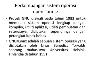 Perkembangan sistem operasi
open source
• Proyek GNU diawali pada tahun 1983 untuk
membuat sistem operasi lengkap dengan
kompiler, utiliti aplikasi, utiliti pembuatan dan
seterusnya, diciptakan sepenuhnya dengan
perangkat lunak bebas
• GNU/Linux adalah sebuah sistem operasi yang
diciptakan oleh Linus Benedict Torvalds
seorang mahasiswa Universitas Helsinki
Finlandia di tahun 1991.
 