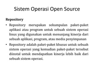 Sistem Operasi Open Source
Repository
• Repository merupakan sekumpulan paket-paket
aplikasi atau program untuk sebuah sistem operasi
linux yang digunakan untuk menunjang kinerja dari
sebuah aplikasi, program, atau media penyimpanan
• Repository adalah paket-paket khusus untuk sebuah
sistem operasi yang kemudian paket-paket tersebut
diinstal untuk mendapatkan kinerja lebih baik dari
sebuah sistem operasi.
 