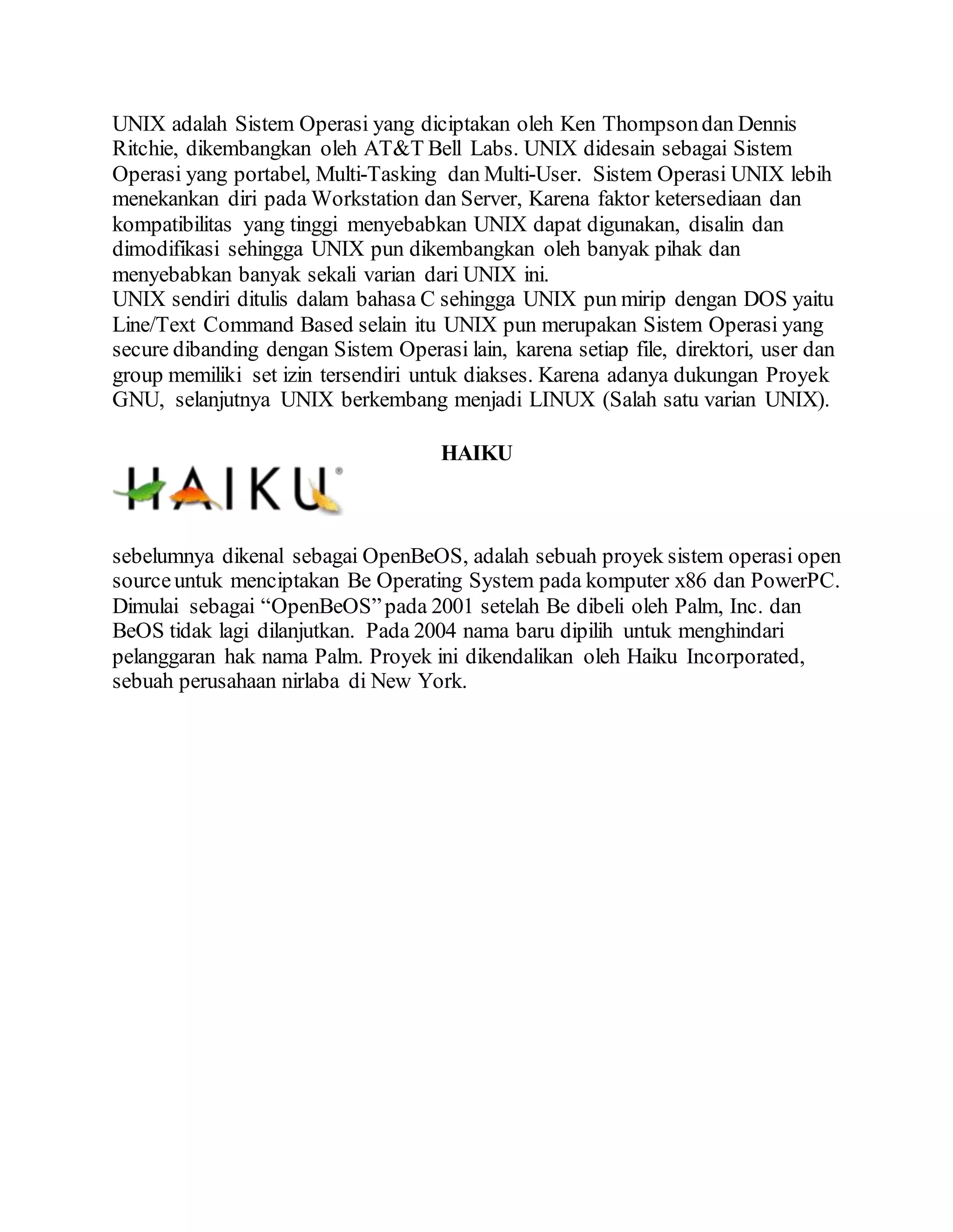 UNIX adalah Sistem Operasi yang diciptakan oleh Ken Thompsondan Dennis
Ritchie, dikembangkan oleh AT&T Bell Labs. UNIX didesain sebagai Sistem
Operasi yang portabel, Multi-Tasking dan Multi-User. Sistem Operasi UNIX lebih
menekankan diri pada Workstation dan Server, Karena faktor ketersediaan dan
kompatibilitas yang tinggi menyebabkan UNIX dapat digunakan, disalin dan
dimodifikasi sehingga UNIX pun dikembangkan oleh banyak pihak dan
menyebabkan banyak sekali varian dari UNIX ini.
UNIX sendiri ditulis dalam bahasa C sehingga UNIX pun mirip dengan DOS yaitu
Line/Text Command Based selain itu UNIX pun merupakan Sistem Operasi yang
secure dibanding dengan Sistem Operasi lain, karena setiap file, direktori, user dan
group memiliki set izin tersendiri untuk diakses. Karena adanya dukungan Proyek
GNU, selanjutnya UNIX berkembang menjadi LINUX (Salah satu varian UNIX).
HAIKU
sebelumnya dikenal sebagai OpenBeOS, adalah sebuah proyek sistem operasi open
sourceuntuk menciptakan Be Operating System pada komputer x86 dan PowerPC.
Dimulai sebagai “OpenBeOS”pada 2001 setelah Be dibeli oleh Palm, Inc. dan
BeOS tidak lagi dilanjutkan. Pada 2004 nama baru dipilih untuk menghindari
pelanggaran hak nama Palm. Proyek ini dikendalikan oleh Haiku Incorporated,
sebuah perusahaan nirlaba di New York.
 