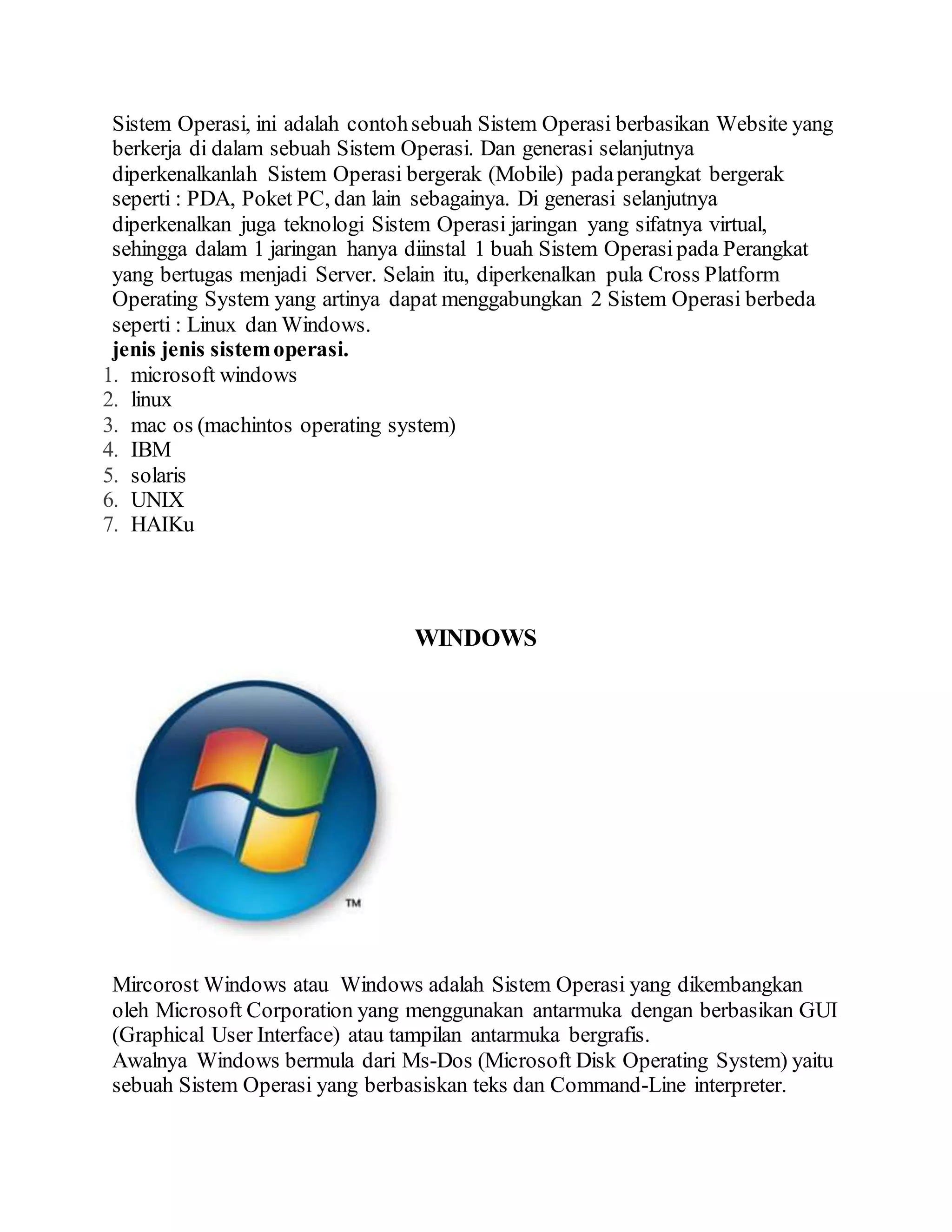 Sistem Operasi, ini adalah contohsebuah Sistem Operasi berbasikan Website yang
berkerja di dalam sebuah Sistem Operasi. Dan generasi selanjutnya
diperkenalkanlah Sistem Operasi bergerak (Mobile) padaperangkat bergerak
seperti : PDA, Poket PC, dan lain sebagainya. Di generasi selanjutnya
diperkenalkan juga teknologi Sistem Operasi jaringan yang sifatnya virtual,
sehingga dalam 1 jaringan hanya diinstal 1 buah Sistem Operasipada Perangkat
yang bertugas menjadi Server. Selain itu, diperkenalkan pula Cross Platform
Operating System yang artinya dapat menggabungkan 2 Sistem Operasi berbeda
seperti : Linux dan Windows.
jenis jenis sistemoperasi.
1. microsoft windows
2. linux
3. mac os (machintos operating system)
4. IBM
5. solaris
6. UNIX
7. HAIKu
WINDOWS
Mircorost Windows atau Windows adalah Sistem Operasi yang dikembangkan
oleh Microsoft Corporation yang menggunakan antarmuka dengan berbasikan GUI
(Graphical User Interface) atau tampilan antarmuka bergrafis.
Awalnya Windows bermula dari Ms-Dos (Microsoft Disk Operating System) yaitu
sebuah Sistem Operasi yang berbasiskan teks dan Command-Line interpreter.
 