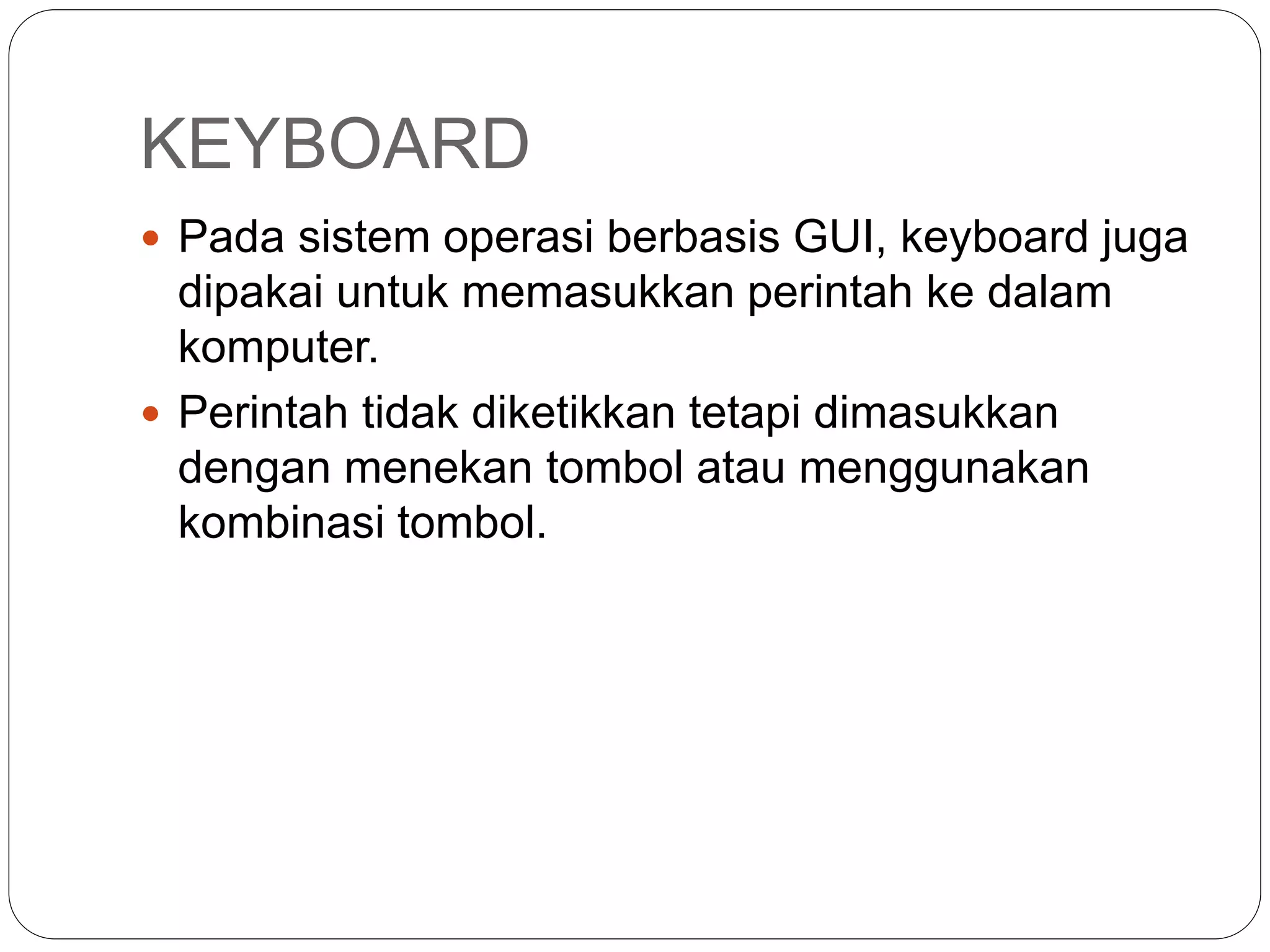 KEYBOARD
 Pada sistem operasi berbasis GUI, keyboard juga
dipakai untuk memasukkan perintah ke dalam
komputer.
 Perintah tidak diketikkan tetapi dimasukkan
dengan menekan tombol atau menggunakan
kombinasi tombol.
 