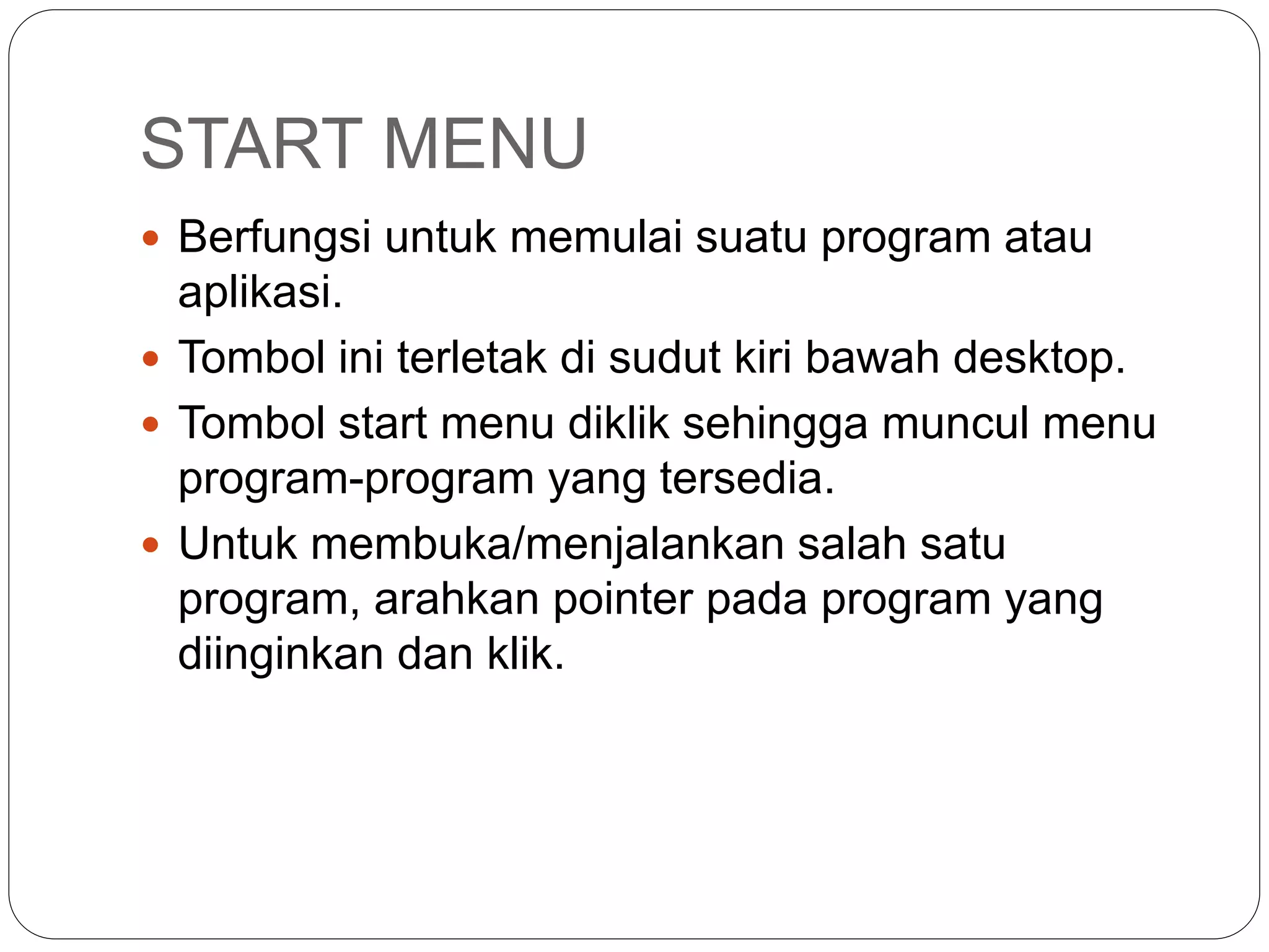 START MENU
 Berfungsi untuk memulai suatu program atau
aplikasi.
 Tombol ini terletak di sudut kiri bawah desktop.
 Tombol start menu diklik sehingga muncul menu
program-program yang tersedia.
 Untuk membuka/menjalankan salah satu
program, arahkan pointer pada program yang
diinginkan dan klik.
 
