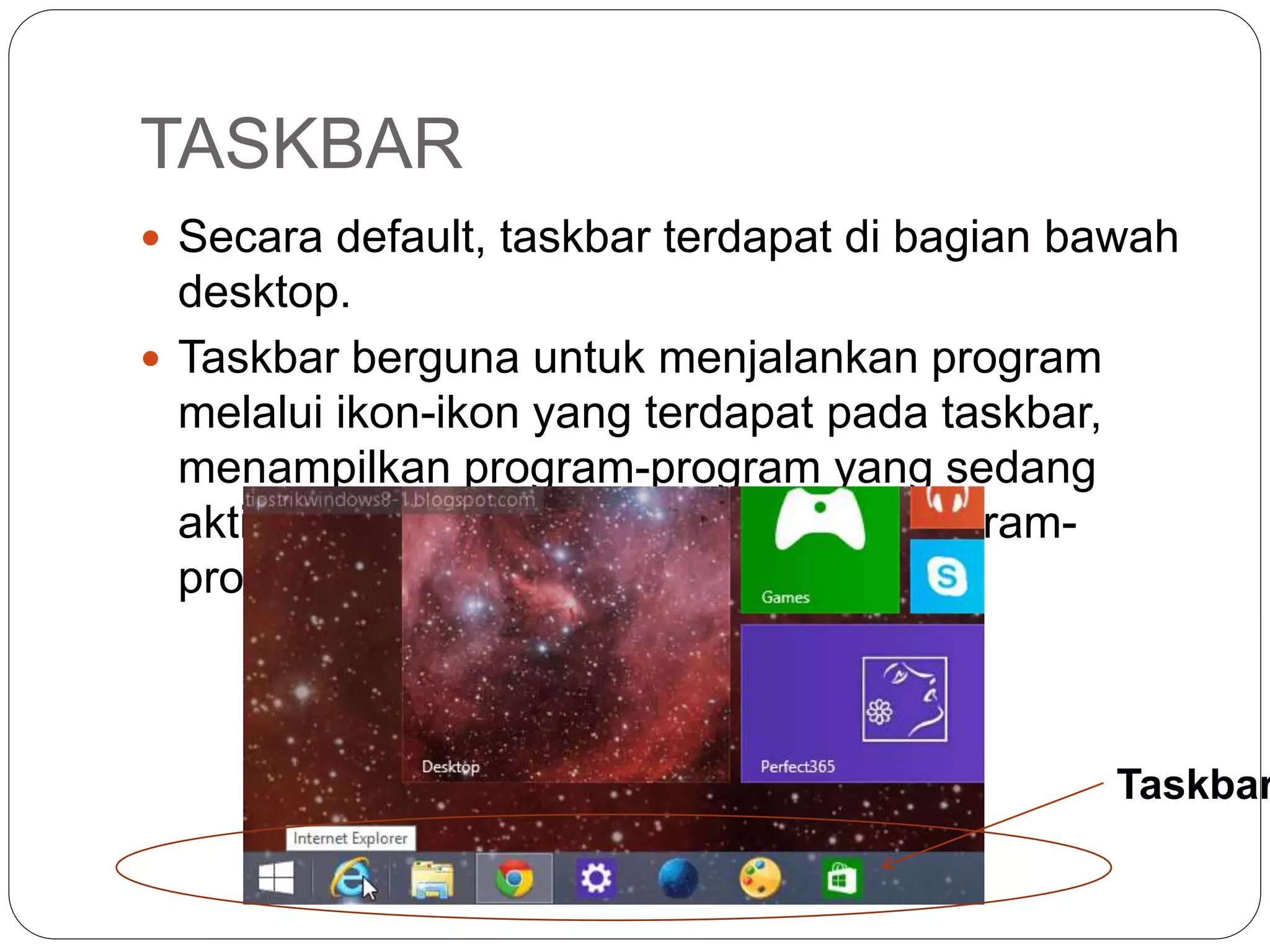 TASKBAR
 Secara default, taskbar terdapat di bagian bawah
desktop.
 Taskbar berguna untuk menjalankan program
melalui ikon-ikon yang terdapat pada taskbar,
menampilkan program-program yang sedang
aktif/dijalankan, dan beralih antara program-
program aplikasi yang aktif.
Taskbar
 