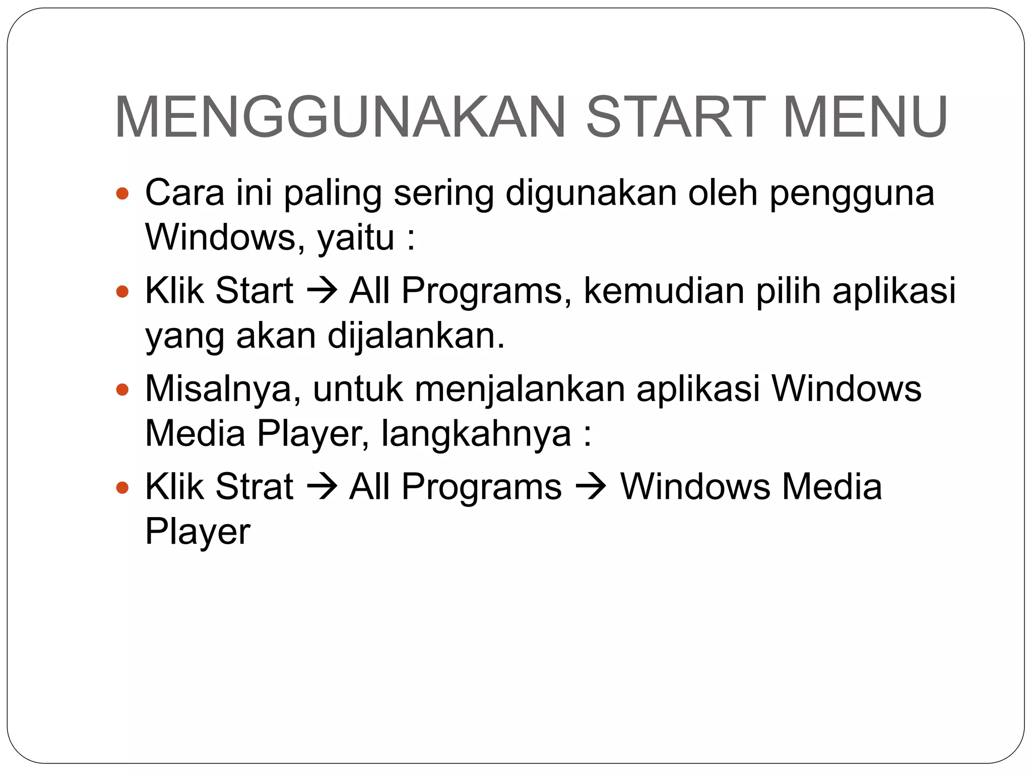 MENGGUNAKAN START MENU
 Cara ini paling sering digunakan oleh pengguna
Windows, yaitu :
 Klik Start  All Programs, kemudian pilih aplikasi
yang akan dijalankan.
 Misalnya, untuk menjalankan aplikasi Windows
Media Player, langkahnya :
 Klik Strat  All Programs  Windows Media
Player
 
