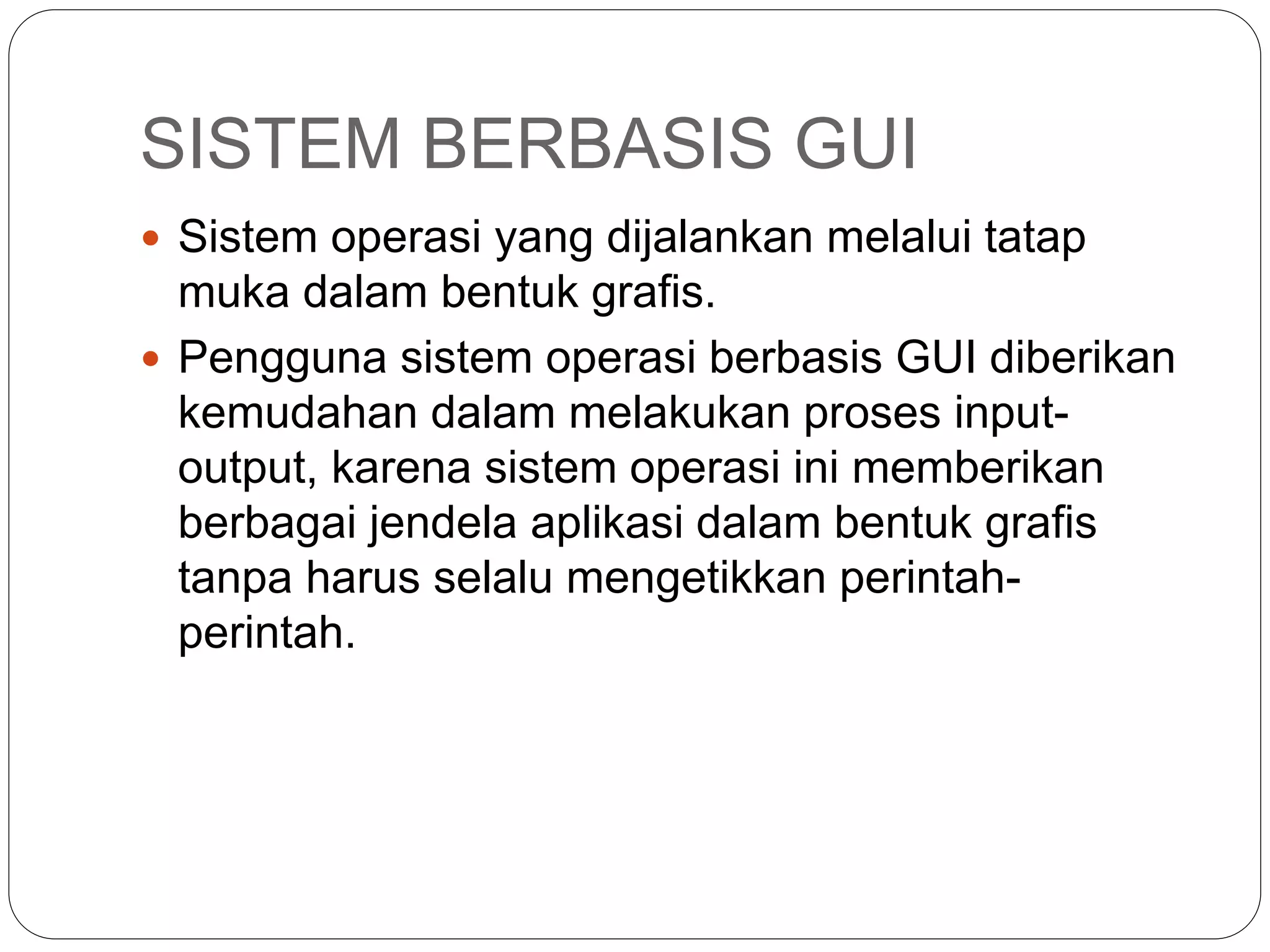 SISTEM BERBASIS GUI
 Sistem operasi yang dijalankan melalui tatap
muka dalam bentuk grafis.
 Pengguna sistem operasi berbasis GUI diberikan
kemudahan dalam melakukan proses input-
output, karena sistem operasi ini memberikan
berbagai jendela aplikasi dalam bentuk grafis
tanpa harus selalu mengetikkan perintah-
perintah.
 
