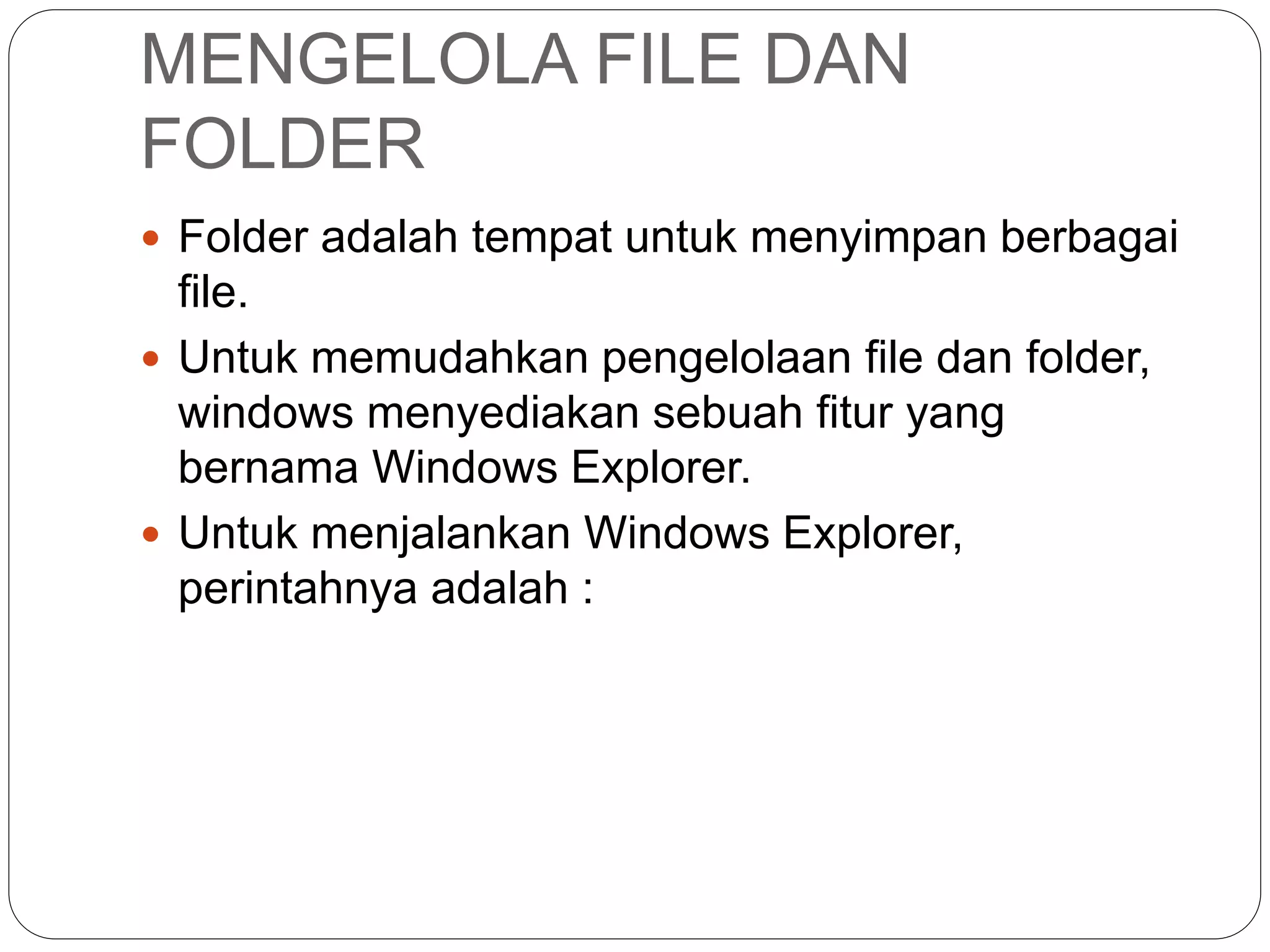 MENGELOLA FILE DAN
FOLDER
 Folder adalah tempat untuk menyimpan berbagai
file.
 Untuk memudahkan pengelolaan file dan folder,
windows menyediakan sebuah fitur yang
bernama Windows Explorer.
 Untuk menjalankan Windows Explorer,
perintahnya adalah :
 