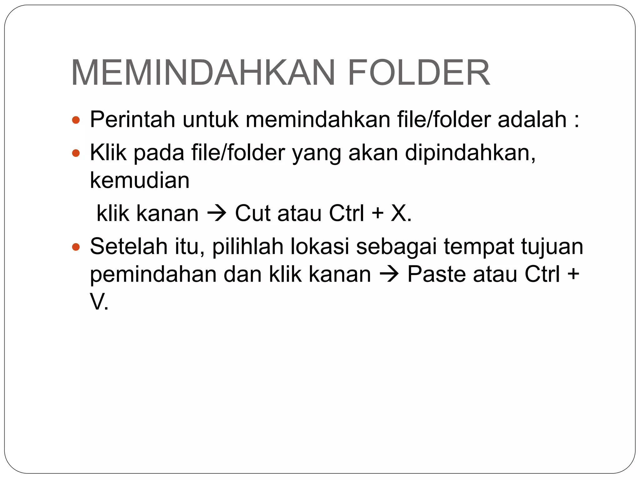 MEMINDAHKAN FOLDER
 Perintah untuk memindahkan file/folder adalah :
 Klik pada file/folder yang akan dipindahkan,
kemudian
klik kanan  Cut atau Ctrl + X.
 Setelah itu, pilihlah lokasi sebagai tempat tujuan
pemindahan dan klik kanan  Paste atau Ctrl +
V.
 