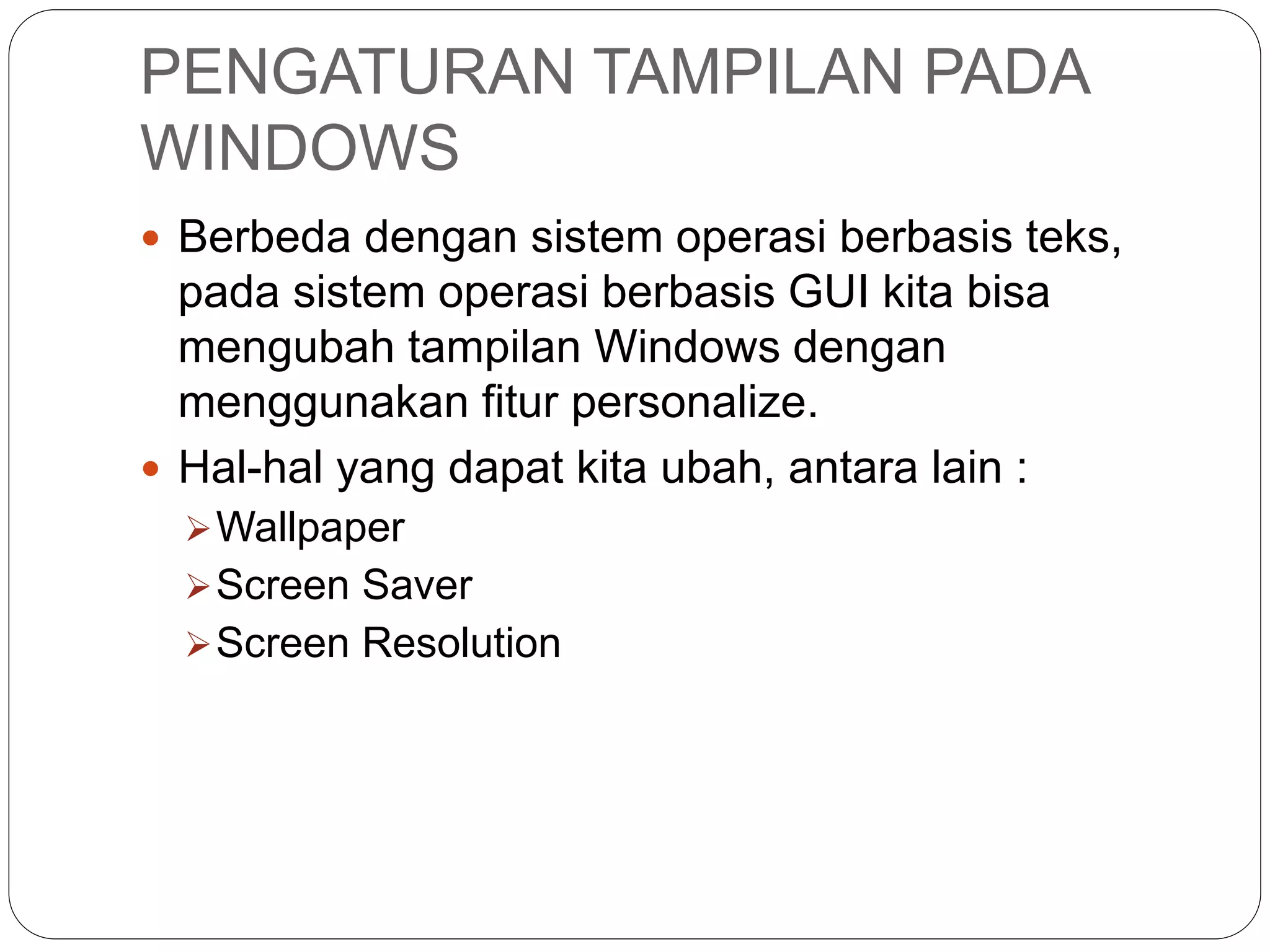PENGATURAN TAMPILAN PADA
WINDOWS
 Berbeda dengan sistem operasi berbasis teks,
pada sistem operasi berbasis GUI kita bisa
mengubah tampilan Windows dengan
menggunakan fitur personalize.
 Hal-hal yang dapat kita ubah, antara lain :
Wallpaper
Screen Saver
Screen Resolution
 