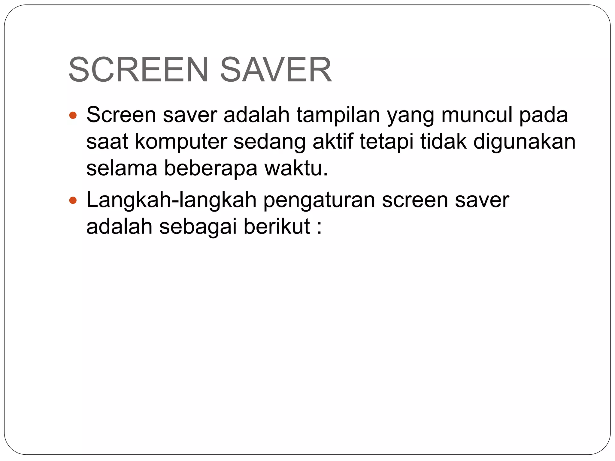 SCREEN SAVER
 Screen saver adalah tampilan yang muncul pada
saat komputer sedang aktif tetapi tidak digunakan
selama beberapa waktu.
 Langkah-langkah pengaturan screen saver
adalah sebagai berikut :
 