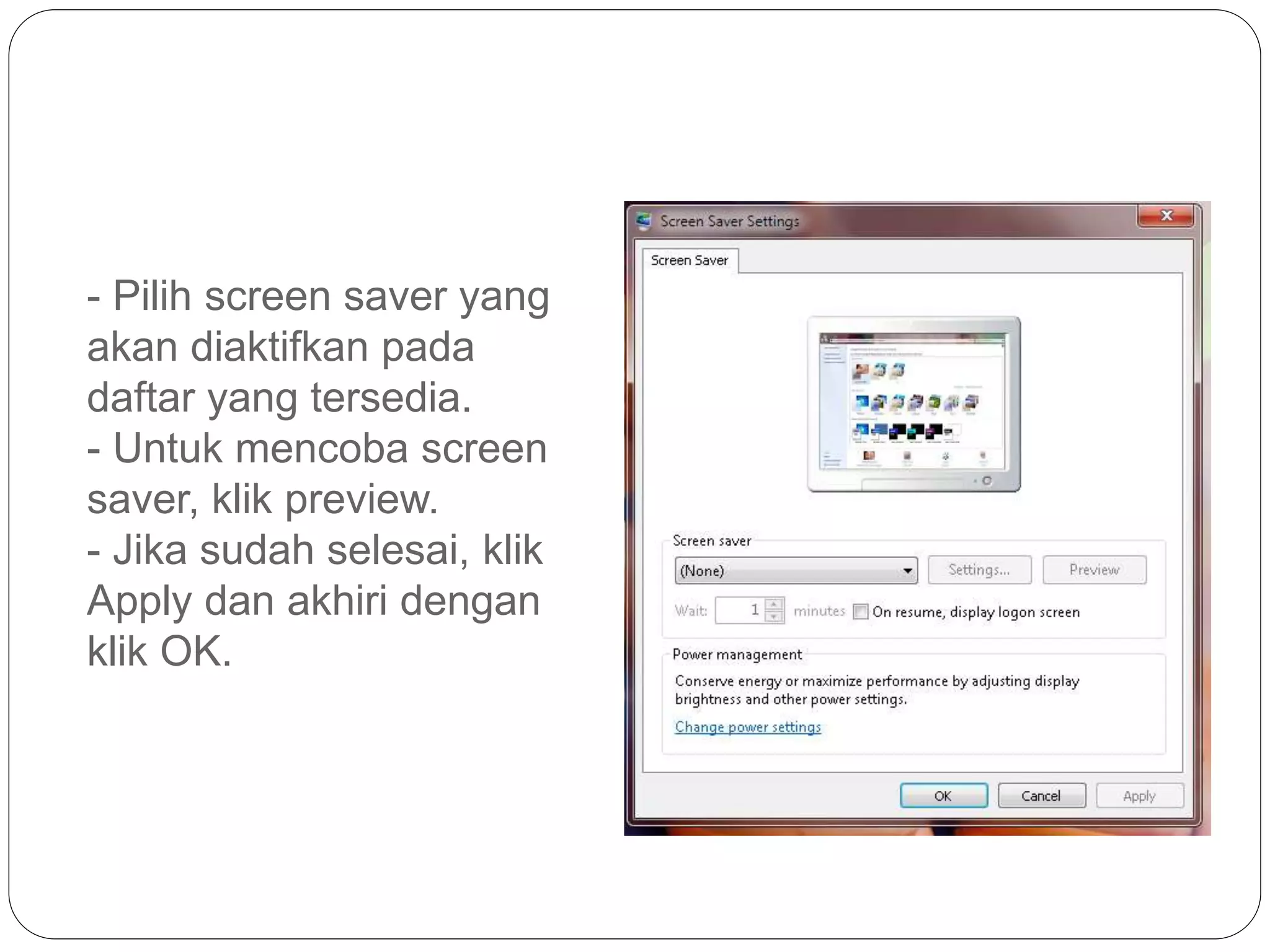 - Pilih screen saver yang
akan diaktifkan pada
daftar yang tersedia.
- Untuk mencoba screen
saver, klik preview.
- Jika sudah selesai, klik
Apply dan akhiri dengan
klik OK.
 