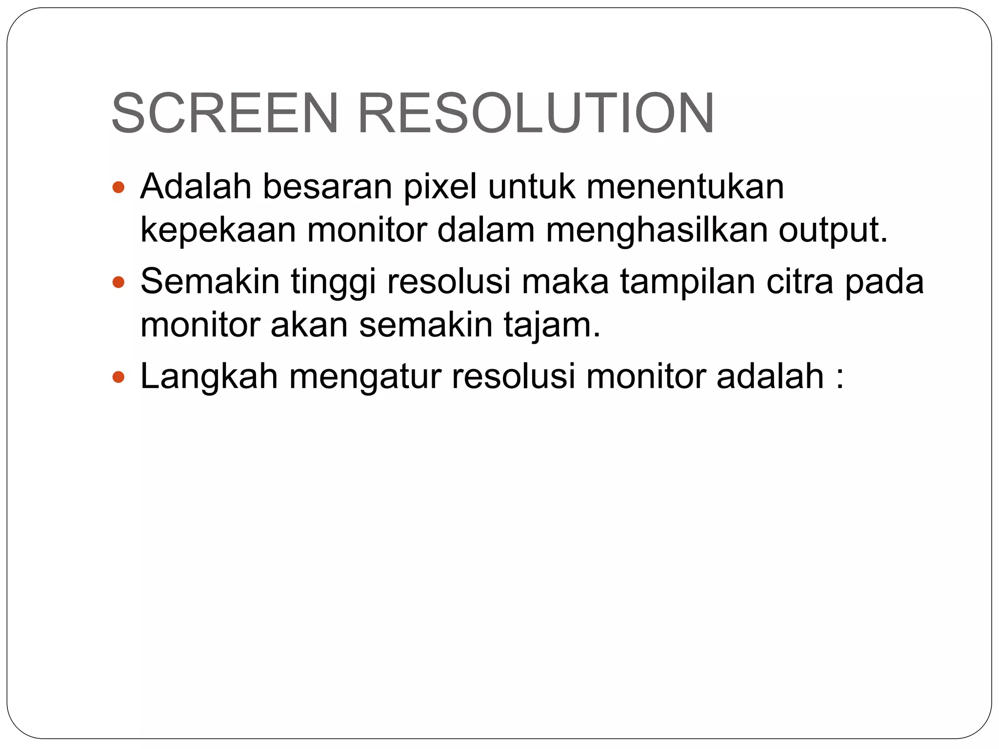 SCREEN RESOLUTION
 Adalah besaran pixel untuk menentukan
kepekaan monitor dalam menghasilkan output.
 Semakin tinggi resolusi maka tampilan citra pada
monitor akan semakin tajam.
 Langkah mengatur resolusi monitor adalah :
 