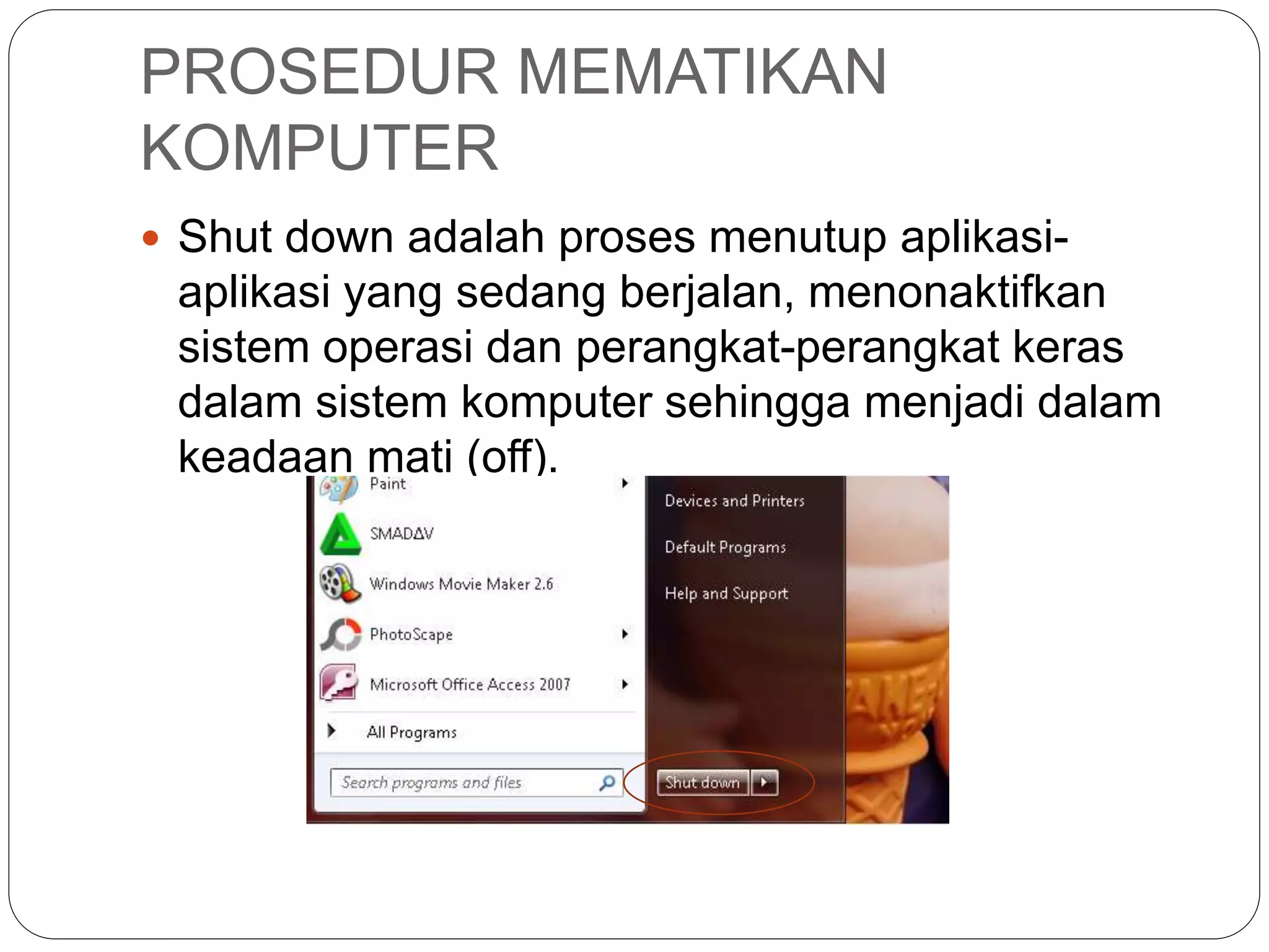 PROSEDUR MEMATIKAN
KOMPUTER
 Shut down adalah proses menutup aplikasi-
aplikasi yang sedang berjalan, menonaktifkan
sistem operasi dan perangkat-perangkat keras
dalam sistem komputer sehingga menjadi dalam
keadaan mati (off).
 