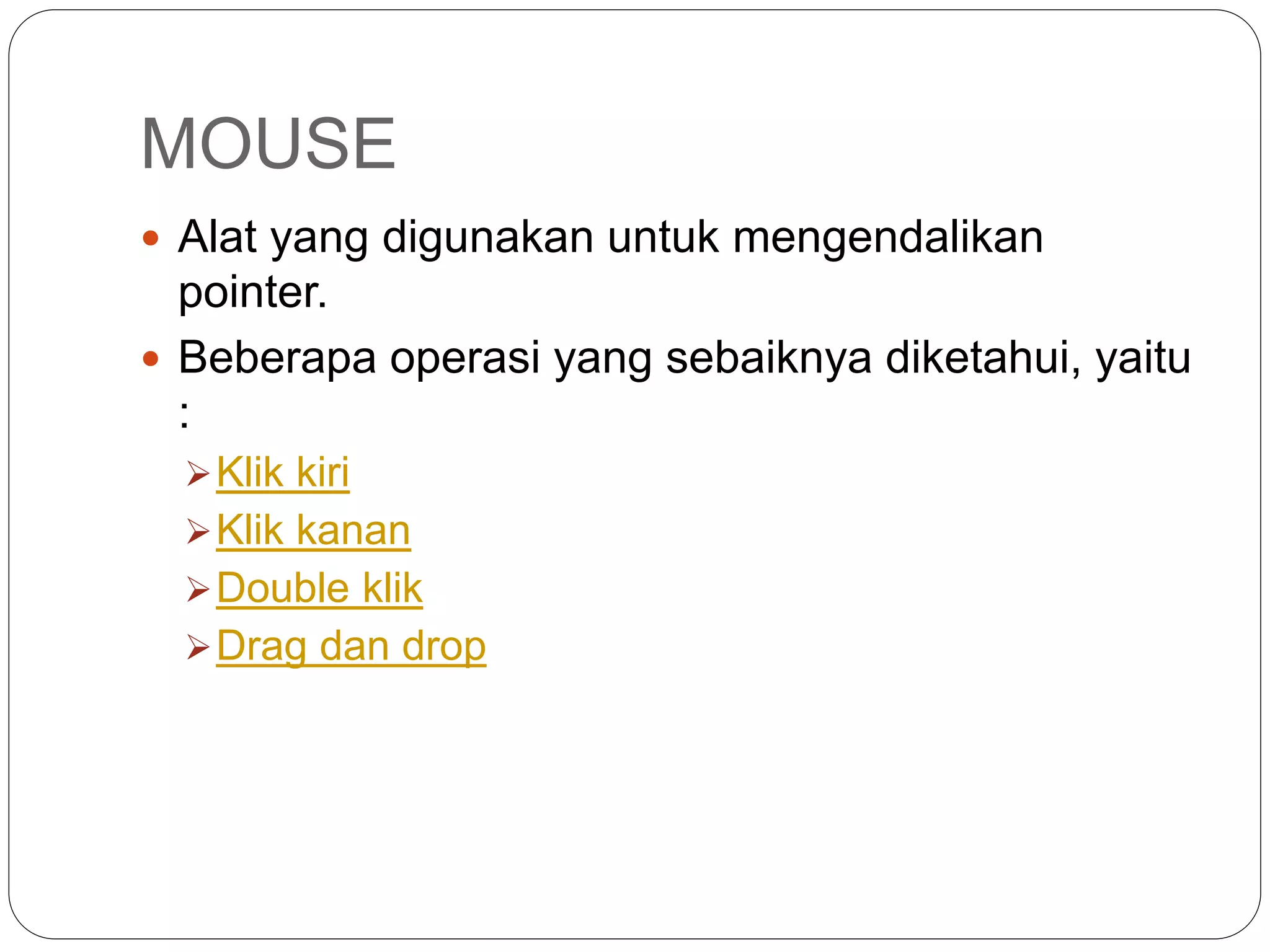 MOUSE
 Alat yang digunakan untuk mengendalikan
pointer.
 Beberapa operasi yang sebaiknya diketahui, yaitu
:
Klik kiri
Klik kanan
Double klik
Drag dan drop
 