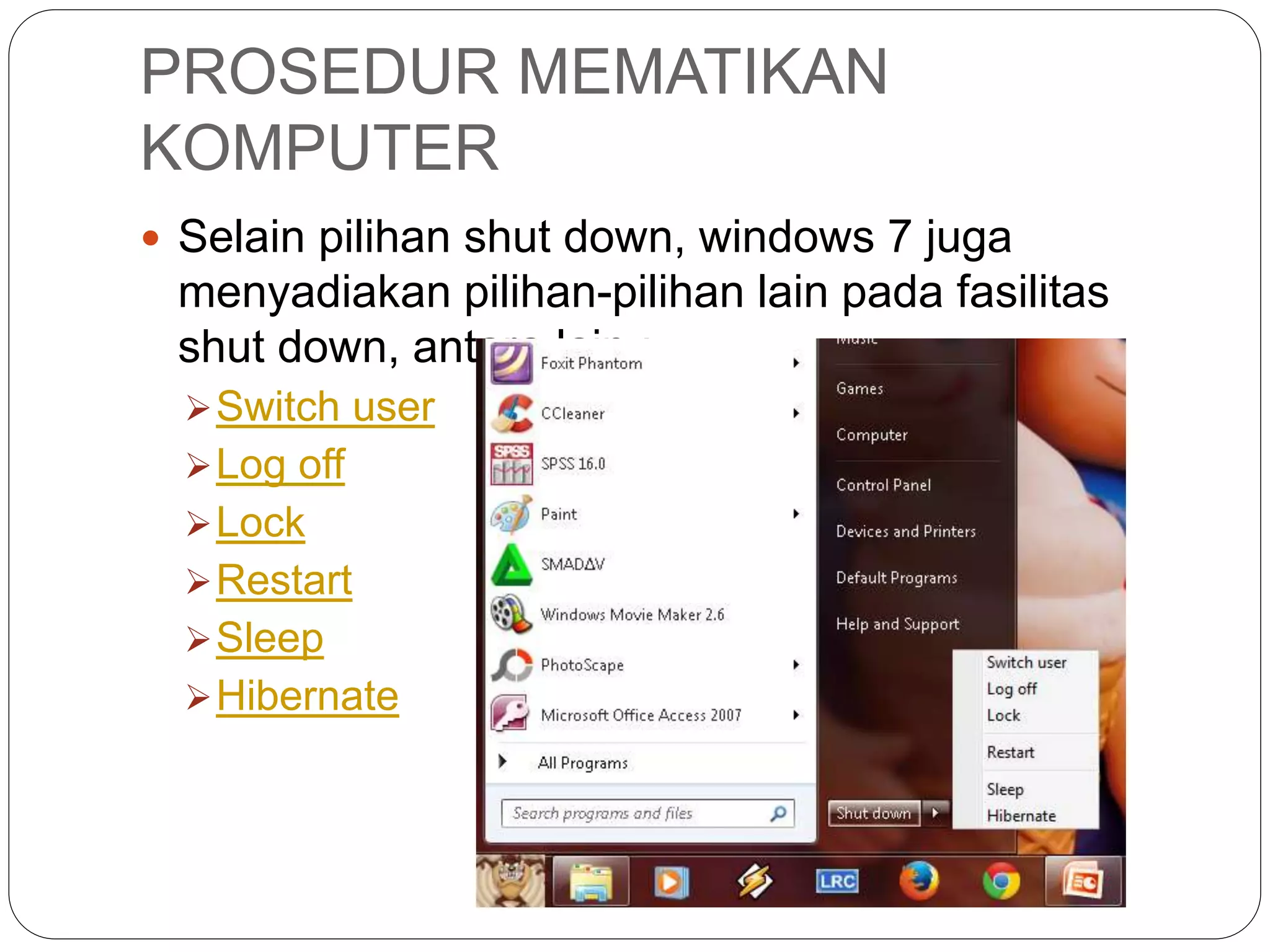 PROSEDUR MEMATIKAN
KOMPUTER
 Selain pilihan shut down, windows 7 juga
menyadiakan pilihan-pilihan lain pada fasilitas
shut down, antara lain :
Switch user
Log off
Lock
Restart
Sleep
Hibernate
 