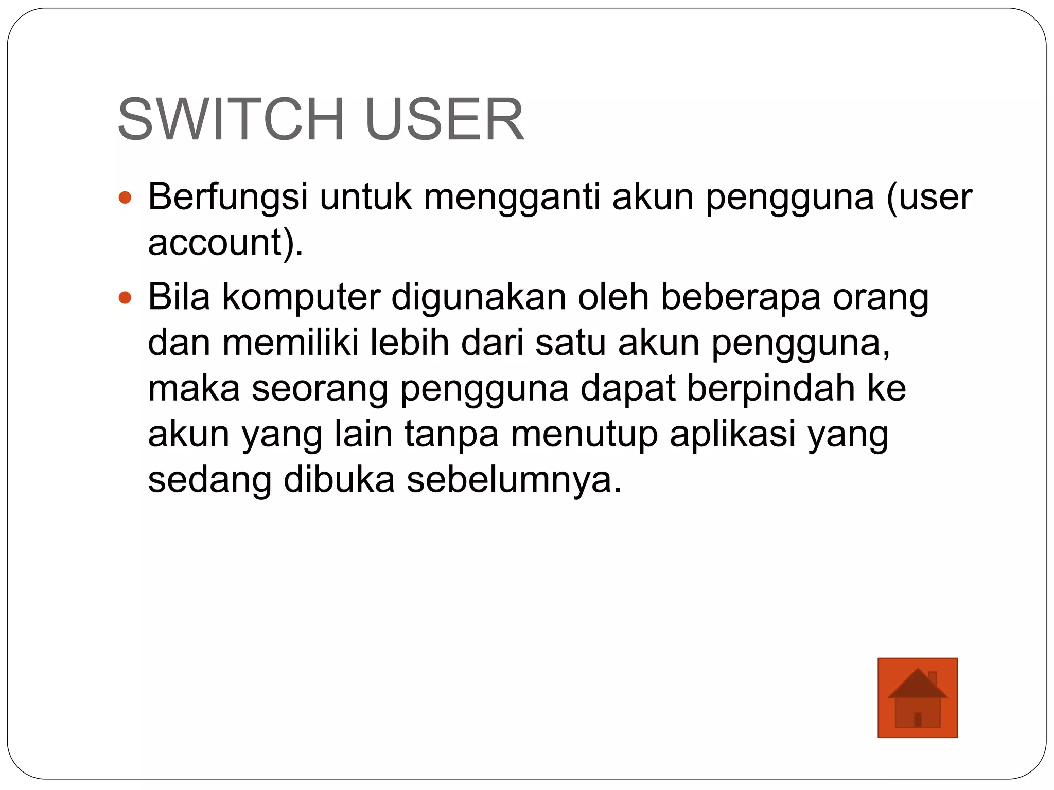 SWITCH USER
 Berfungsi untuk mengganti akun pengguna (user
account).
 Bila komputer digunakan oleh beberapa orang
dan memiliki lebih dari satu akun pengguna,
maka seorang pengguna dapat berpindah ke
akun yang lain tanpa menutup aplikasi yang
sedang dibuka sebelumnya.
 
