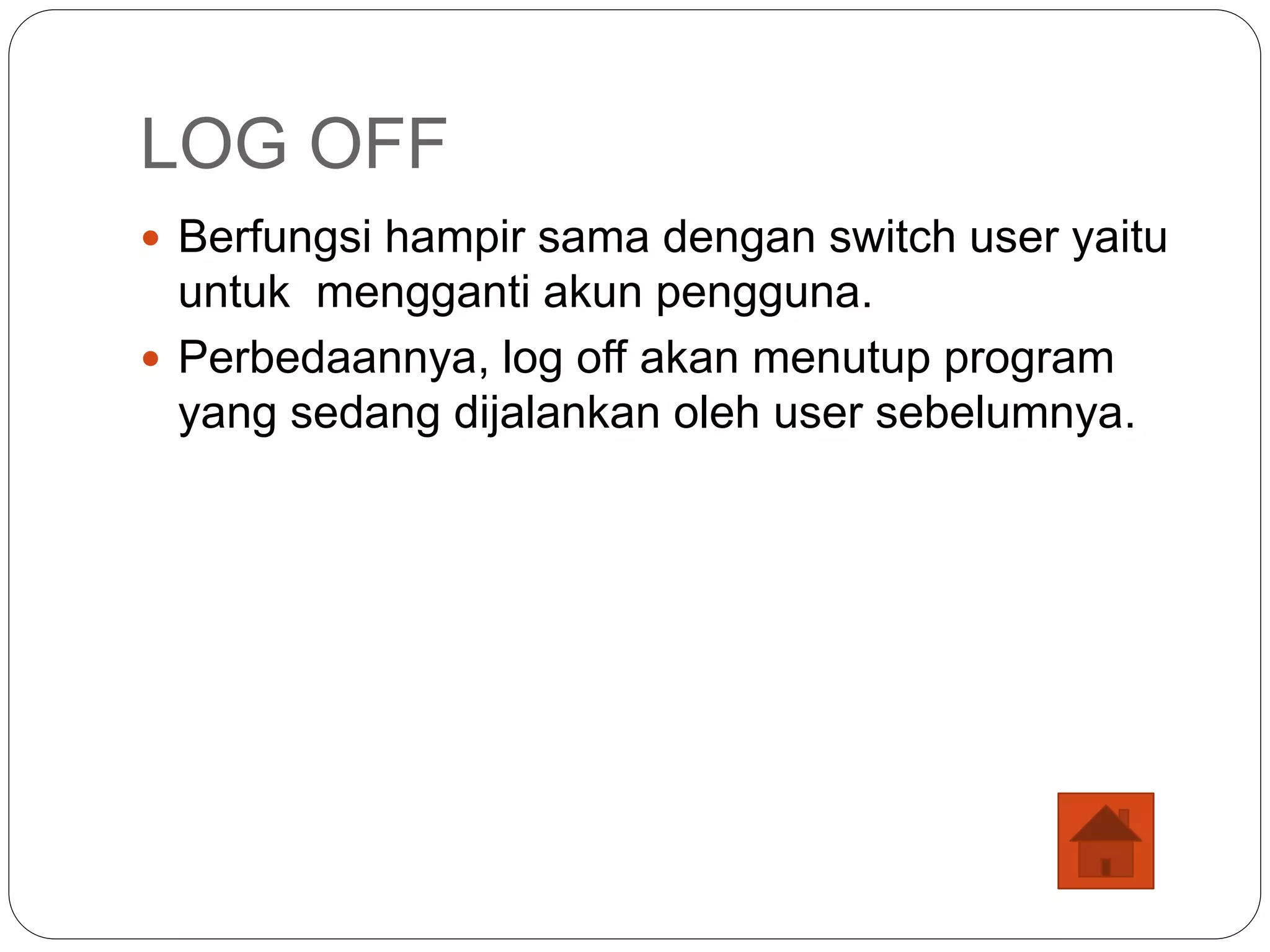 LOG OFF
 Berfungsi hampir sama dengan switch user yaitu
untuk mengganti akun pengguna.
 Perbedaannya, log off akan menutup program
yang sedang dijalankan oleh user sebelumnya.
 