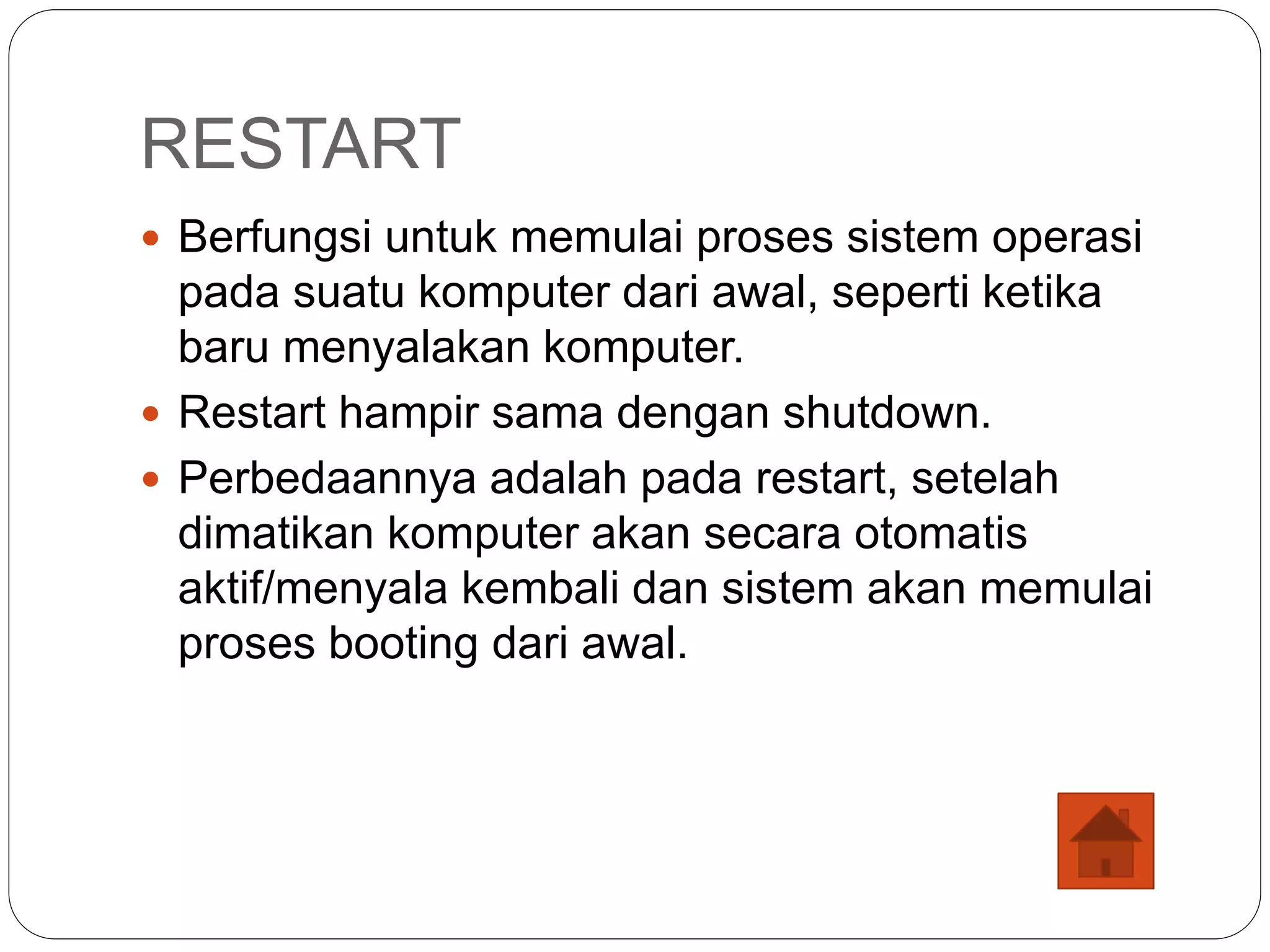 RESTART
 Berfungsi untuk memulai proses sistem operasi
pada suatu komputer dari awal, seperti ketika
baru menyalakan komputer.
 Restart hampir sama dengan shutdown.
 Perbedaannya adalah pada restart, setelah
dimatikan komputer akan secara otomatis
aktif/menyala kembali dan sistem akan memulai
proses booting dari awal.
 