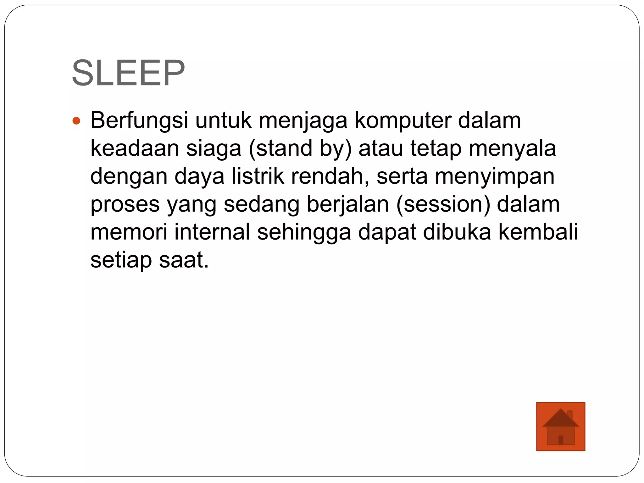 SLEEP
 Berfungsi untuk menjaga komputer dalam
keadaan siaga (stand by) atau tetap menyala
dengan daya listrik rendah, serta menyimpan
proses yang sedang berjalan (session) dalam
memori internal sehingga dapat dibuka kembali
setiap saat.
 