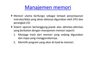 Manajemen memori 
 Memori utama berfungsi sebagai tempat penyimpanan 
instruksi/data yang akses datanya digunakan oleh CPU dan 
perangkat I/O. 
 Sistem operasi bertanggung-jawab atas aktivitas-aktivitas 
yang berkaitan dengan manajemen memori seperti: 
1. Menjaga track dari memori yang sedang digunakan 
dan siapa yang menggunakannya. 
2. Memilih program yang akan di-load ke memori. 
 